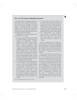 Box 1.10 The Process of Municipal Contracts 
A municipal contract is developed based on an 
assessment of the municipality’s characteris-tics, 
particularly urban features and organiza-tional 
and financial capacities and weak-nesses. 
The assessment leads to a municipal 
program which includes clear investments 
priorities (Priority Investments Program) as 
well as clear capacity development measures 
(Municipal Adjustment program). 
Development of municipal contracts can 
be divided into four stages: 
1. The diagnostic/audit/self-assessment stage: 
This stage includes (1) the completion of a 
financial and organizational audit/self-assessment 
which aims to assess a city’s 
financial health and to identify specific 
actions to improve mobilization of local 
resources, public spending, public assets 
management and maintenance, investment 
programming and access to external financ-ing. 
The MFSA leads to a very concrete 
Municipal Finances Improvement Plan; and 
(2) an Urban Audit which aims to locate, 
identify and quantify existing gaps in service 
delivery and infrastructure and which leads 
to (a) a Priority Investment program and (b) a 
Municipal Maintenance Program. 
2. The validation/consultation stage examines 
the key findings of these assessments/ 
audits. It is a very important stage because 
it involves a set of consultations with the 
key stakeholders in order to reach a con-sensus 
on a “municipal program” which 
would consist of (1) a set of very concrete 
and monitorable capacity development 
and revenue enhancement measures and 
(2) a program of investments based on the 
financial capacity and the priorities of the 
citizens. 
3. The third stage consists of drafting the 
municipal contract, itself, with a clear set 
of commitments from the local and central 
governments in order to close the deal on 
a financing and technical program. It will 
specify the content of the priority invest-ment 
programs (PIPs) and of the Municipal 
Adjustment/Improvement Program (MAP). 
4. The implementation and monitoring 
stage requires a coordinated effort to 
align the financing with the technical 
and human resources, as well as the 
political commitment to implement the 
contract. 
Evidence suggests that municipal con-tracts 
have been very effective in supporting 
local governments, even where decentraliza-tion 
reform has been a difficult process (World 
Bank 2009). They have enhanced municipali-ties’ 
financial capacity and contributed to 
investments in infrastructure and service 
delivery. 
The success or failure of a municipal con-tract 
depends on two main factors: the qual-ity 
of the municipal contract process itself 
and the political and institutional environment 
in which it is developed and implemented. 
The quality of the municipal contract depends 
on the capacity- building efforts that munici-palities 
engage in to enable better prepara-tion, 
implementation, monitoring, auditing, 
and strategic development. The level of polit-ical 
commitment and ownership at the 
central and local levels, the degree of partici-pation 
by stakeholders and citizens, and 
the extent of harmonization and align-ment 
among various donors working in the 
local government sector are also important 
influences. 
Source: Farvacque-Vitkovic, Godin, Sinet, 2013. 
Intergovernmental Finances in a Decentralized World 31 
 