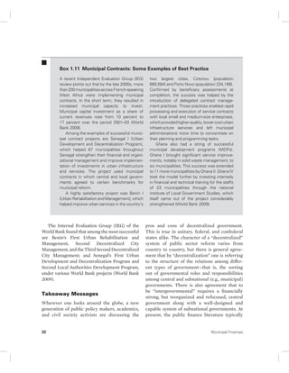 Box 1.11 Municipal Contracts: Some Examples of Best Practice 
A recent Independent Evaluation Group (IEG) 
review points out that by the late 2000s, more 
than 200 municipalities across French-speaking 
West Africa were implementing municipal 
contracts. In the short term, they resulted in 
increased municipal capacity to invest. 
Municipal capital investment as a share of 
current revenues rose from 10 percent to 
17 percent over the period 2001–03 (World 
Bank 2009). 
Among the examples of successful munic-ipal 
contract projects are Senegal I (Urban 
Development and Decentralization Program), 
which helped 67 municipalities throughout 
Senegal strengthen their financial and organi-zational 
management and improve implemen-tation 
of investments in urban infrastructure 
and services. The project used municipal 
contracts in which central and local govern-ments 
agreed to certain benchmarks for 
municipal reform. 
A highly satisfactory project was Benin I 
(Urban Rehabilitation and Management), which 
helped improve urban services in the country’s 
The Internal Evaluation Group (IEG) of the 
World Bank found that among the most successful 
are Benin’s First Urban Rehabilitation and 
Management, Second Decentralized City 
Management, and the Third Second Decentralized 
City Management; and Senegal’s First Urban 
Development and Decentralization Program and 
Second Local Authorities Development Program, 
under various World Bank projects (World Bank 
2009). 
Takeaway Messages 
Wherever one looks around the globe, a new 
generation of public policy makers, academics, 
and civil society activists are discussing the 
two largest cities, Cotonou ( population 
690,584) and Porto Novo (population 234,168). 
Confirmed by beneficiary assessments at 
completion, the success was helped by the 
introduction of delegated contract manage-ment 
practices. Those practices enabled rapid 
processing and execution of service contracts 
with local small and medium-size enterprises, 
which provided higher-quality, lower-cost urban 
infrastructure services and left municipal 
administrations more time to concentrate on 
their planning and programming tasks. 
Ghana also had a string of successful 
municipal development programs (MDPs). 
Ghana I brought significant service improve-ments, 
notably in solid waste management, to 
six municipalities. This success was extended 
to 11 more municipalities by Ghana II. Ghana IV 
took the model further by investing intensely 
in financial and technical training for the staffs 
of 23 municipalities through the national 
Institute of Local Government Studies, which 
itself came out of the project considerably 
strengthened (World Bank 2009). 
pros and cons of decentralized government. 
This is true in unitary, federal, and confederal 
states alike. The character of a “decentralized” 
system of public sector reform varies from 
country to country, but there is general agree-ment 
that by “decentralization” one is referring 
to the structure of the relations among differ-ent 
types of government—that is, the sorting 
out of governmental roles and responsibilities 
among central and subnational (e.g., municipal) 
governments. There is also agreement that to 
be “intergovernmental” requires a financially 
strong, but reorganized and refocused, central 
government along with a well-designed and 
capable system of subnational governments. At 
present, the public finance literature typically 
32 Municipal Finances 
 