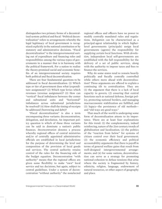 distinguishes two primary forms of a decentral-ized 
system: political and fiscal. “Political decen-tralization” 
refers to arrangements whereby the 
legal legitimacy of local government is recog-nized 
explicitly in the national constitution or by 
statutory and administrative decisions. “Fiscal 
decentralization” is the intergovernmental sort-ing 
out of expenditure and financing roles and 
responsibilities among the various types of gov-ernments 
in a manner that is in harmony with 
the political framework. For a nation to realize 
the theory- promised social and economic bene-fits 
of an intergovernmental society requires 
both political and fiscal decentralization. 
There are four fundamental questions to be 
addressed in fiscal decentralization: (1) Which 
type or tier of government does what (expendi-ture 
assignment)? (2) Which type levies which 
revenues (revenue assignment)? (3) How can 
“vertical” fiscal imbalances between the center 
and subnational units and “horizontal” 
imbalances across subnational jurisdictions 
be resolved? (4) How shall the timing of receipts 
be addressed (borrowing and debt)? 
“Fiscal decentralization” is also a term 
encompassing three variants: deconcentration, 
delegation, and devolution. An important pol-icy 
question is which of these three variants 
can be said to dominate a nation’s public 
finances. Deconcentration denotes a process 
whereby regional offices of central ministries 
and/or of centrally appointed administrative 
officials are established in local jurisdictions 
for the purpose of determining the level and 
composition of the provision of local goods 
and services. The central authority retains 
control of the rules for the financing side of 
the budget equation. Deconcentration “with 
authority” means that the regional offices are 
given some flexibility to make “own” local 
service and tax decisions, but again, subject to 
central guidelines. Under a system of decon-centration 
“without authority” the nonelected 
regional offices and officers have no power to 
modify centrally mandated rules and regula-tions. 
Delegation can be characterized as a 
principal-agent relationship in which higher - 
level governments (principals) assign local 
governments (agents) the responsibility for 
supplying certain local functions. With devolu-tion, 
independent local self- governments are 
established with the full responsibility for the 
delivery of a set of public services, along 
with the authority to impose taxes and fees to 
finance the services. 
Why do some states tend to remain heavily 
politically and fiscally centrally controlled 
while others move ahead with decentraliza-tion? 
Three arguments are offered to explain a 
continuing tilt to centralization. They are 
(1) the argument that there is a lack of local 
capacity to govern; (2) ensuring that central 
functions such as national defense, foreign pol-icy, 
protecting national borders, and managing 
macroeconomic stabilization are fulfilled; and 
(3) legacy—the persistence of old methods— 
and “old ways are good ways.” 
That much of the world is undergoing some 
form of decentralization attests to its impor-tance. 
There are at least four explanations 
for this trend: (1) the complementary, indeed 
reinforcing, nature of the 21st-century trends of 
globalization and localization; (2) the politics 
of the “reaction from below” for systems of 
citizen control over their local government; 
(3) the economic efficiency and political 
accountability arguments that there is payoff in 
terms of general welfare gains that result from 
well-designed intergovernmental arrange-ments; 
and (4) for some nations, decentraliza-tion 
can serve as a strategy for promoting 
national cohesion to defuse tensions that arise 
where the society is fragmented by history, 
ethnicity, religion, language, endowment of 
natural resources, or other aspect of geography 
and place. 
Intergovernmental Finances in a Decentralized World 33 
 