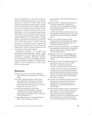 poverty, remoteness) or some form of perfor-mance 
conditions. However, various events and 
practices can distort the efforts made toward 
improving performance-based grants systems 
of local governments. These include transfers 
that (a) are arbitrarily allocated without a clear 
objective or transparent formula; (b) serve as 
“gap filling” to cover subnational government 
fund deficits; (c) are intended to address events 
(e.g., earthquakes, hurricanes, and severe flood-ing) 
but which may be conditional for a specific 
purpose granted for a limited time; and (d) take 
into account the sharing of natural resource 
revenues to compensate specific regions and 
thus local governments for resource wealth (or 
deficiencies), without paying attention to the 
performance of local governments. 
Municipal contracts are another key 
performance-based-instrument through which 
municipalities have been supported to address 
urbanization challenges. Municipal contracts 
focus essentially on capacity building and finan-cial 
and organizational reforms to build munici-palities 
as key institutions to deliver basic 
services to the citizens. 
References 
Ahmad, E., and G. Brosio. 2006. Handbook of 
Fiscal Federalism. Cheltenham, U.K.: Edward 
Elgar. 
Akai, Nobu, and Masayo Sakata. 2002. “Fiscal 
Decentralization Contributes to Economic 
Growth: Evidence from State-Level Cross 
Section Data for the United States.” Journal of 
Urban Economics 52 (1): 93–108. 
Amin, Khalid, and Robert D. Ebel. 2006. 
“Intergovernmental Relations and Fiscal 
Decentralization in Egypt.” Egypt Public 
Expenditure Review, Policy Note No. 8, World 
Bank, Washington, DC. 
Arzaghi, Mohammad, and J. Vernon Henderson. 
2005. “Why Countries Are Fiscally 
Decentralizing.” Journal of Public Economics 
89: 1157–89. 
Bahl, Roy W. 1999a. “Implementation Rules for 
Fiscal Decentralization.” Georgia State 
University, Andrew Young School of Public 
Policy, Atlanta, Georgia, U.S.A., www: asyps 
.gsu.edu/publications. 
———. 1999b. Fiscal Policy in China: Taxation and 
Intergovernmental Fiscal Relations. Ann Arbor: 
1990 Institute Press/University of Michigan 
Press. 
Bahl, R., and J. Martinez-Vazquez. 2006. 
“Sequencing Fiscal Decentralization.” World 
Bank Policy Research Working Paper 3914, 
World Bank, Washington, DC. 
Barati-Stec, Izabella. 2012. Hungary: An Unfinished 
Decentralization? IMFG Papers on Municipal 
Finance and Governance. Toronto: Munk 
School of Global Affairs. 
Bauzon, Kenneth E. 1999. “The Philippines: The 
1996 Peace Agreement Southern Philippines: 
An Assessment.” Ethnic Studies Report 17 (2): 
253–80. 
Bird, Richard M. 2011a. “Subnational Taxation in 
Developing Countries: A Review of the 
Literature.” Journal of International 
Commerce, Economics and Policy 2 (1): 1–23. 
———. 2011b. “Are There Trends in Local Finance? 
A Cautionary Note on Comparative Studies 
and Normative Models of Local Government 
Finance.” Institute on Municipal Finance and 
Governance, Munk School of Global Affairs, 
University of Toronto. 
Bird, Richard M., and Robert D. Ebel. 2007. Fiscal 
Fragmentation in Decentralized Countries: 
Subsidiarity, Solidarity, and Asymmetry. 
Cheltenham, U.K. and Northampton, MA: 
Edward Elgar. 
Bird, Richard M., Robert D. Ebel, and Sebastiana 
Gianci. 2007. “Country Studies: Aspects of 
the Problem.” In Fiscal Fragmentation in 
Decentralized Countries: Subsidiarity, 
Solidarity, and Asymmetry, edited by Richard 
M. Bird and Robert D. Ebel. Cheltenham, 
U.K. and Northampton, MA: Edward Elgar. 
Intergovernmental Finances in a Decentralized World 35 
 