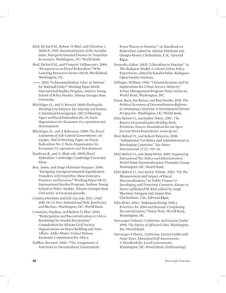 Bird, Richard M., Robert D. Ebel, and Christine I. 
Wallich. 1995. Decentralization of the Socialist 
State: Intergovernmental Finance in Transition 
Economies. Washington, DC: World Bank. 
Bird, Richard M., and François Vaillancourt. 2006. 
“Perspectives on Fiscal Federalism.” WBI 
Learning Resources Series 35628, World Bank, 
Washington, DC. 
———. 2010. “Is Decentralization ‘Glue’ or ‘Solvent’ 
for National Unity?” Working Paper 10-03, 
International Studies Program, Andrew Young 
School of Policy Studies. Atlanta: Georgia State 
University. 
Blöchliger, H., and O. Petzold. 2009. Finding the 
Dividing Line between Tax Sharing and Grants: 
A Statistical Investigation. OECD Working 
Paper on Fiscal Federalism No. 10. Paris: 
Organisation for Economic Co-operation and 
Development. 
Blöchliger, H., and J. Rabesona. 2009. The Fiscal 
Autonomy of Sub-Central Governments: An 
Update. OECD Working Paper on Fiscal 
Federalism No. 9. Paris: Organisation for 
Economic Co-operation and Development. 
Boadway, R., and A. Shah, eds. 2009. Fiscal 
Federalism. Cambridge: Cambridge University 
Press. 
Box, Jamie, and Jorge Martinez-Vazquez. 2004. 
“Designing Intergovernmental Equalization 
Transfers with Imperfect Data: Concepts, 
Practices and Lessons.” Working Paper 04-12, 
International Studies Program, Andrew Young 
School of Policy Studies. Atlanta: Georgia State 
University. www.aysps.gsu.edu. 
Canuto, Otaviano, and Lili Liu, eds. 2013. Until 
Debt Do Us Part: Subnational Debt, Insolvency 
and Markets. Washington, DC: World Bank. 
Commins, Stephen, and Robert D. Ebel. 2010. 
“Participation and Decentralization in Africa: 
Revisiting the Arusha Declaration.” 
Consultation for African Civil Society 
Organizations on Peace Building and State 
Affairs. Addis Ababa: United Nations 
Economic Commission for Africa. 
Dafflon, Bernard. 2006. “The Assignment of 
Functions to Decentralized Government: 
From Theory to Practice.” In Handbook on 
Federalism, edited by Ahmad Ehtisham and 
Giorgio Brosio. Cheltenham, U.K.: Edward 
Elgar. 
Demszky, Gabor. 2003. “Liberalism in Practice” In 
The Budapest Model: A Liberal Urban Policy 
Experiment, edited by Katalin Pallai. Budapest: 
Open Society Institute. 
Dillinger, William. 1994. “Decentralization and Its 
implications for Urban Service Delivery.” 
Urban Management Program Notes Series 16, 
World Bank, Washington, DC. 
Eaton, Kent, Kai Kaiser, and Paul Smoke. 2011. The 
Political Economy of Decentralization Reforms 
in Developing Countries: A Development Partner 
Perspective. Washington, DC: World Bank. 
Ebel, Robert D., and Gabor Peteri. 2007. The 
Kosovo Decentralization Briefing Book. 
Prishtina: Kosovo Foundation for an Open 
Society/Soros Foundation. www.lgi.osi. 
Ebel, Robert D., and Robert Taliercio. 2005. 
“Subnational Tax Policy and Administration in 
Developing Countries.” Tax Notes 
International 37 (1): 919–36. 
Ebel, Robert D., and Dana Weist. 2007. Sequencing 
Subnational Tax Policy and Administration. 
World Bank Decentralization Thematic Group. 
Washington, DC: World Bank. 
Ebel, Robert D., and Serdar Yilmaz. 2003. “On the 
Measurement and Impact of Fiscal 
Decentralization.” In Public Finance in 
Developing and Transition Countries: Essays in 
Honor of Richard M. Bird, edited by Jorge 
Martinez-Vazquez and James Alm. 
Cheltenham, U.K.: Edward Elgar. 
Ellis, Peter. 2010. “Indonesia Rising. Policy 
Priorities for 2010 and Beyond: Completing 
Decentralization.” Policy Note, World Bank, 
Washington, DC. 
Farvacque-Vitkovic, Catherine, and Lucien Godin. 
1998. The Future of African Cities. Washington, 
DC: World Bank. 
Farvacque-Vitkovic, Catherine, Lucien Godin and 
Anne Sinet. Municipal Self-Assessments: 
A Handbook for Local Governments. 
Washington, DC: World Bank (forthcoming). 
36 Municipal Finances 
 