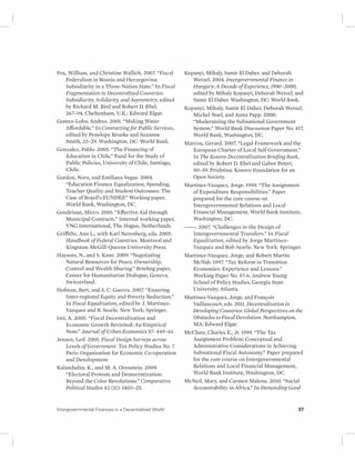 Fox, William, and Christine Wallich. 2007. “Fiscal 
Federalism in Bosnia and Herzegovina: 
Subsidiarity in a Three-Nation State.” In Fiscal 
Fragmentation in Decentralized Countries: 
Subsidiarity, Solidarity, and Asymmetry, edited 
by Richard M. Bird and Robert D. Ebel, 
267–94. Cheltenham, U.K.: Edward Elgar. 
Gomez-Lobo, Andres. 2001. “Making Water 
Affordable.” In Contracting for Public Services, 
edited by Penelope Brooke and Suzanne 
Smith, 23–29. Washington, DC: World Bank. 
Gonzalez, Pablo. 2005. “The Financing of 
Education in Chile.” Fund for the Study of 
Public Policies, University of Chile, Santiago, 
Chile. 
Gordon, Nora, and Emiliana Vegas. 2004. 
“Education Finance Equalization, Spending, 
Teacher Quality and Student Outcomes: The 
Case of Brazil’s FUNDEF.” Working paper, 
World Bank, Washington, DC. 
Goudriaan, Mirco. 2010. “Effective Aid through 
Municipal Contracts.” Internal working paper, 
VNG International, The Hague, Netherlands. 
Griffiths, Ann L., with Karl Nerenberg, eds. 2005. 
Handbook of Federal Countries. Montreal and 
Kingston: McGill-Queens University Press. 
Haysom, N., and S. Kane. 2009. “Negotiating 
Natural Resources for Peace. Ownership, 
Control and Wealth Sharing.” Briefing paper, 
Center for Humanitarian Dialogue, Geneva, 
Switzerland. 
Hofman, Bert, and S. C. Guerra. 2007. “Ensuring 
Inter-regional Equity and Poverty Reduction.” 
In Fiscal Equalization, edited by J. Martinez- 
Vazquez and B. Searle. New York: Springer. 
Imi, A. 2005. “Fiscal Decentralization and 
Economic Growth Revisited: An Empirical 
Note.” Journal of Urban Economics 57: 449–61. 
Jensen, Leif. 2001. Fiscal Design Surveys across 
Levels of Government. Tax Policy Studies No. 7. 
Paris: Organisation for Economic Co-operation 
and Development. 
Kalandadze, K., and M. A. Orenstein. 2009. 
“Electoral Protests and Democratization: 
Beyond the Color Revolutions.” Comparative 
Political Studies 42 (11): 1403–25. 
Kopanyi, Mihaly, Samir El Daher, and Deborah 
Wetzel. 2004. Intergovernmental Finance in 
Hungary: A Decade of Experience, 1990–2000, 
edited by Mihaly Kopanyi, Deborah Wetzel, and 
Samir El Daher. Washington, DC: World Bank. 
Kopanyi, Mihaly, Samir El Daher, Deborah Wetzel, 
Michel Noel, and Anita Papp. 2000. 
“Modernizing the Subnational Government 
System.” World Bank Discussion Paper No. 417, 
World Bank, Washington, DC. 
Marcou, Gerard. 2007. “Legal Framework and the 
European Charter of Local Self Government.” 
In The Kosovo Decentralization Briefing Book, 
edited by Robert D. Ebel and Gabor Peteri, 
50–59. Prishtina: Kosovo Foundation for an 
Open Society. 
Martinez-Vazquez, Jorge. 1999. “The Assignment 
of Expenditure Responsibilities.” Paper 
prepared for the core course on 
Intergovernmental Relations and Local 
Financial Management, World Bank Institute, 
Washington, DC. 
———. 2007. “Challenges in the Design of 
Intergovernmental Transfers.” In Fiscal 
Equalization, edited by Jorge Martinez- 
Vazquez and Bob Searle. New York: Springer. 
Martinez-Vazquez, Jorge, and Robert Martin 
McNab. 1997. “Tax Reform in Transition 
Economies: Experience and Lessons.” 
Working Paper No. 97-6, Andrew Young 
School of Policy Studies, Georgia State 
University, Atlanta. 
Martinez-Vazquez, Jorge, and François 
Vaillancourt, eds. 2011. Decentralization in 
Developing Countries: Global Perspectives on the 
Obstacles to Fiscal Devolution. Northampton, 
MA: Edward Elgar. 
McClure, Charles E., Jr. 1999. “The Tax 
Assignment Problem: Conceptual and 
Administrative Considerations in Achieving 
Subnational Fiscal Autonomy.” Paper prepared 
for the core course on Intergovernmental 
Relations and Local Financial Management, 
World Bank Institute, Washington, DC. 
McNeil, Mary, and Carmen Malena. 2010. “Social 
Accountability in Africa.” In Demanding Good 
Intergovernmental Finances in a Decentralized World 37 
 