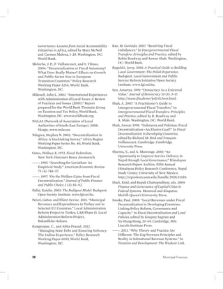 Governance: Lessons from Social Accountability 
Initiatives in Africa, edited by Mary McNeil 
and Carmen Malena, 1–28. Washington, DC: 
World Bank. 
Meloche, J. P., F. Vaillancourt, and S. Yilmaz. 
2004. “Decentralization or Fiscal Autonomy? 
What Does Really Matter? Effects on Growth 
and Public Sector Size in European 
Transition Countries.” Policy Research 
Working Paper 3254, World Bank, 
Washington, DC. 
Mikesell, John L. 2003. “International Experiences 
with Administration of Local Taxes: A Review 
of Practices and Issues (2003).” Report 
prepared for the World Bank Thematic Group 
on Taxation and Tax Policy, World Bank, 
Washington, DC. www.worldbank.org. 
NALAS (Network of Association of Local 
Authorities of South-East Europe). 2008. 
Skopje, www.nalas.eu. 
Ndegwa, Stephen N. 2002. “Decentralization in 
Africa: A Stocktaking Survey.” Africa Region 
Working Paper Series No. 40, World Bank, 
Washington, DC. 
Oates, Wallace E. 1972. Fiscal Federalism. 
New York: Harcourt Brace Jovanovich. 
———. 1985. “Searching for Leviathan: An 
Empirical Study.” American Economic Review 
75 (4): 748–57. 
———. 1997. “On the Welfare Gains from Fiscal 
Decentralization.” Journal of Public Finance 
and Public Choice 2 (3): 83–92. 
Pallai, Katalin. 2003. The Budapest Model. Budapest: 
Open Society Institute. www.lgi.osi .hu. 
Peteri, Gabor, and Fikret Sevinc. 2011. “Municipal 
Revenues and Expenditures in Turkey and in 
Selected EU Countries.” Local Administration 
Reform Project in Turkey, LAR Phase II. Local 
Administration Reform Project, 
Bakanliklar-Ankara. 
Rangarajan, C., and Abha Prasad. 2012. 
“Managing State Debt and Ensuring Solvency: 
The Indian Experience.” Policy Research 
Working Paper 6039, World Bank, 
Washington, DC. 
Rao, M. Govinda. 2007. “Resolving Fiscal 
Imbalances.” In Intergovernmental Fiscal 
Transfers: Principles and Practice, edited by 
Robin Boadway and Anwar Shah. Washington, 
DC: World Bank. 
Regulski, Jerzy. 2010. A Practical Guide to Building 
Local Government: The Polish Experience. 
Budapest: Local Government and Public 
Service Reform Initiative/Open Society 
Institute. www.lgi.osi.hu. 
Sen, Amartya. 1999. “Democracy As a Universal 
Value.” Journal of Democracy 10 (3): 3–17. 
http://muse.jhu,demo/jod.10.3sen.html. 
Shah, A. 2007. “A Practitioner’s Guide to 
Intergovernmental Fiscal Transfers.” In 
Intergovernmental Fiscal Transfers: Principles 
and Practice, edited by R. Boadway and 
A. Shah. Washington, DC: World Bank. 
Shah, Anwar. 1998. “Indonesia and Pakistan: Fiscal 
Decentralization—An Elusive Goal?” In Fiscal 
Decentralization in Developing Countries, 
edited by Richard M. Bird and François 
Vaillancourt. Cambridge: Cambridge 
University Press. 
Sharma, Y., and A. Muwonge. 2010. “An 
Opportunity to Improve Service Delivery in 
Nepal through Local Governance.” Himalayan 
Research Papers Archive. Fifth Annual 
Himalayan Policy Research Conference, Nepal 
Study Center, University of New Mexico. 
http://repository.unm.edu/handle/ 1928/11328. 
Slack, Enid, and Rupak Chattopadhyay, eds. 2009. 
Finance and Governance of Capital Cities in 
Federal Systems. Montreal and Kingston: 
McGill-Queen’s University Press. 
Smoke, Paul. 2008. “Local Revenues under Fiscal 
Decentralization in Developing Countries: 
Linking Policy Reform, Governance and 
Capacity.” In Fiscal Decentralization and Land 
Policies, edited by Gregory Ingram and 
Yu-Hung Hong, 33–69. Cambridge, MA: 
Lincoln Institute Press. 
———. 2013. “Why Theory and Practice Are 
Different: The Gap between Principles and 
Reality in Subnational Revenue Systems.” In 
Taxation and Development: The Weakest Link. 
38 Municipal Finances 
 