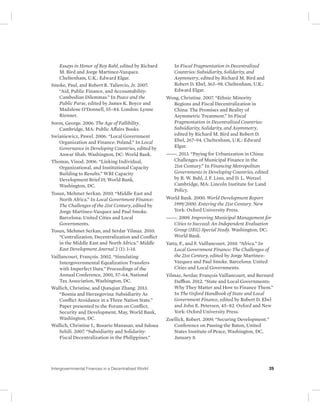 Essays in Honor of Roy Bahl, edited by Richard 
M. Bird and Jorge Martinez-Vazquez. 
Cheltenham, U.K.: Edward Elgar. 
Smoke, Paul, and Robert R. Taliercio, Jr. 2007. 
“Aid, Public Finance, and Accountability: 
Cambodian Dilemmas.” In Peace and the 
Public Purse, edited by James K. Boyce and 
Madalene O’Donnell, 55–84. London: Lynne 
Rienner. 
Soros, George. 2006. The Age of Fallibility. 
Cambridge, MA: Public Affairs Books. 
Swianiewicz, Pawel. 2006. “Local Government 
Organization and Finance: Poland.” In Local 
Governance in Developing Countries, edited by 
Anwar Shah. Washington, DC: World Bank. 
Thomas, Vinod. 2006. “Linking Individual, 
Organizational, and Institutional Capacity 
Building to Results.” WBI Capacity 
Development Brief 19, World Bank, 
Washington, DC. 
Tosun, Mehmet Serkan. 2010. “Middle East and 
North Africa.” In Local Government Finance: 
The Challenges of the 21st Century, edited by 
Jorge Martinez-Vazquez and Paul Smoke. 
Barcelona: United Cities and Local 
Governments. 
Tosun, Mehmet Serkan, and Serdar Yilmaz. 2010. 
“Centralization, Decentralization and Conflict 
in the Middle East and North Africa.” Middle 
East Development Journal 2 (1): 1–14. 
Vaillancourt, François. 2002. “Simulating 
Intergovernmental Equalization Transfers 
with Imperfect Data.” Proceedings of the 
Annual Conference, 2001, 57–64, National 
Tax Association, Washington, DC. 
Wallich, Christine, and Qianqian Zhang. 2013. 
“Bosnia and Herzegovina: Subsidiarity As 
Conflict Avoidance in a Three Nation State.” 
Paper presented to the Forum on Conflict, 
Security and Development, May, World Bank, 
Washington, DC. 
Wallich, Christine I., Rosario Manasan, and Saloua 
Sehili. 2007. “Subsidiarity and Solidarity: 
Fiscal Decentralization in the Philippines.” 
In Fiscal Fragmentation in Decentralized 
Countries: Subsidiarity, Solidarity, and 
Asymmetry, edited by Richard M. Bird and 
Robert D. Ebel, 363–98. Cheltenham, U.K.: 
Edward Elgar. 
Wong, Christine. 2007. “Ethnic Minority 
Regions and Fiscal Decentralization in 
China: The Promises and Reality of 
Asymmetric Treatment.” In Fiscal 
Fragmentation in Decentralized Countries: 
Subsidiarity, Solidarity, and Asymmetry, 
edited by Richard M. Bird and Robert D. 
Ebel, 267–94. Cheltenham, U.K.: Edward 
Elgar. 
———. 2013. “Paying for Urbanization in China: 
Challenges of Municipal Finance in the 
21st Century.” In Financing Metropolitan 
Governments in Developing Countries, edited 
by R. W. Bahl, J. F. Linn, and D. L. Wetzel. 
Cambridge, MA: Lincoln Institute for Land 
Policy. 
World Bank. 2000. World Development Report 
1999/2000. Entering the 21st Century. New 
York: Oxford University Press. 
———. 2009. Improving Municipal Management for 
Cities to Succeed: An Independent Evaluation 
Group (IEG) Special Study. Washington, DC: 
World Bank. 
Yatta, F., and F. Vaillancourt. 2010. “Africa.” In 
Local Government Finance: The Challenges of 
the 21st Century, edited by Jorge Martinez- 
Vazquez and Paul Smoke. Barcelona: United 
Cities and Local Governments. 
Yilmaz, Serdar, François Vaillancourt, and Bernard 
Dafflon. 2012. “State and Local Governments: 
Why They Matter and How to Finance Them.” 
In The Oxford Handbook of State and Local 
Government Finance, edited by Robert D. Ebel 
and John E. Petersen, 45–82. Oxford and New 
York: Oxford University Press. 
Zoellick, Robert. 2009. “Securing Development.” 
Conference on Passing the Baton, United 
States Institute of Peace, Washington, DC, 
January 8. 
Intergovernmental Finances in a Decentralized World 39 
 