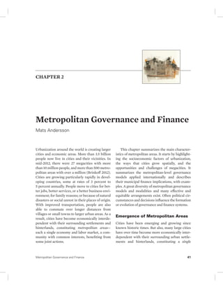 CHAPTER 2 
Metropolitan Governance and Finance 
Mats Andersson 
Urbanization around the world is creating larger 
cities and economic areas. More than 3.5 billion 
people now live in cities and their vicinities. In 
mid-2012, there were 27 megacities with more 
than 10 million people, and more than 500 metro-politan 
areas with over a million (Brinkoff 2012). 
Cities are growing particularly rapidly in devel-oping 
countries, some at rates of 3 percent to 
5 percent annually. People move to cities for bet-ter 
jobs, better services, or a better business envi-ronment; 
for family reasons; or because of natural 
disasters or social unrest in their places of origin. 
With improved transportation, people are also 
able to commute over longer distances from 
villages or small towns to larger urban areas. As a 
result, cities have become economically interde-pendent 
with their surrounding settlements and 
hinterlands, constituting metropolitan areas— 
each a single economy and labor market, a com-munity 
with common interests, benefiting from 
some joint actions. 
This chapter summarizes the main character-istics 
of metropolitan areas. It starts by highlight-ing 
the socioeconomic factors of urbanization, 
the ways that cities grow spatially, and the 
opportunities and challenges of megacities. It 
summarizes the metropolitan-level governance 
models applied internationally and describes 
their municipal finance implications, with exam-ples. 
A great diversity of metropolitan governance 
models and modalities and many effective and 
equitable arrangements exist. Often political cir-cumstances 
and decisions influence the formation 
or evolution of governance and finance systems. 
Emergence of Metropolitan Areas 
Cities have been emerging and growing since 
known historic times. But also, many large cities 
have over time become more economically inter-dependent 
with their surrounding urban settle-ments 
and hinterlands, constituting a single 
Metropolitan Governance and Finance 41 
 