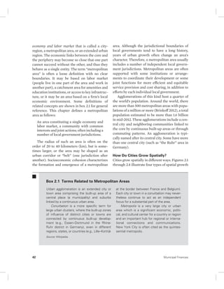 economy and labor market that is called a city-region, 
a metropolitan area, or an extended urban 
region. The economic links between the core and 
the periphery may become so close that one part 
cannot succeed without the other, and thus they 
behave as a single entity. The term “metropolitan 
area” is often a loose definition with no clear 
boundaries. It may be based on labor market 
(people live in one part of the area and work in 
another part), a catchment area for amenities and 
education institutions, or access to key infrastruc-ture, 
or it may be an area based on a firm’s local 
economic environment. Some definitions of 
related concepts are shown in box 2.1 for general 
reference. This chapter defines a metropolitan 
area as follows: 
An area constituting a single economy and 
labor market, a community with common 
interests and joint actions; often including a 
number of local government jurisdictions. 
The radius of such an area is often on the 
order of 20 to 40 kilometers (km), but is some-times 
larger, or the area may be shaped as an 
urban corridor or “belt” (one jurisdiction after 
another). Socioeconomic cohesion characterizes 
the formation and emergence of a metropolitan 
area. Although the jurisdictional boundaries of 
local governments tend to have a long history, 
years of urban growth often change an area’s 
character. Therefore, a metropolitan area usually 
includes a number of independent local govern-ment 
jurisdictions. Metropolitan areas are often 
supported with some institutions or arrange-ments 
to coordinate their development or some 
joint functions for more efficient and equitable 
service provision and cost sharing, in addition to 
efforts by each individual local government. 
Agglomerations of this kind host a quarter of 
the world’s population. Around the world, there 
are more than 500 metropolitan areas with popu-lations 
of a million or more (Brinkoff 2012), a total 
population estimated to be more than 1.6 billion 
in mid-2012. These agglomerations include a cen-tral 
city and neighboring communities linked to 
the core by continuous built-up areas or through 
commuting patterns. An agglomeration is typi-cally 
named after its central city. Some have more 
than one central city (such as “the Ruhr” area in 
Germany). 
How Do Cities Grow Spatially? 
Cities grow spatially in different ways. Figures 2.1 
through 2.4 illustrate four types of spatial growth 
Box 2.1 Terms Related to Metropolitan Areas 
Urban agglomeration is an extended city or 
town area comprising the built-up area of a 
central place (a municipality) and suburbs 
linked by a continuous urban area. 
Conurbation is a more specific term for 
large urban clusters, where the built-up zones 
of influence of distinct cities or towns are 
connected by continuous built-up develop-ment 
(e.g., Essen–Dortmund in the Rhine- 
Ruhr district in Germany), even in different 
regions, states, or countries (e.g., Lille–Kortrijk 
at the border between France and Belgium). 
Each city or town in a conurbation may never-theless 
continue to act as an independent 
focus for a substantial part of the area. 
Metropolis is a very large city or urban 
area which is a significant economic, politi-cal, 
and cultural center for a country or region 
and an important hub for regional or interna-tional 
connections and communications. 
New York City is often cited as the quintes-sential 
metropolis. 
Source: Wikipedia. 
42 Municipal Finances 
 