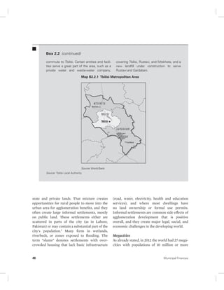 Box 2.2 (continued) 
commute to Tbilisi. Certain entities and facili-ties 
serve a great part of the area, such as a 
private water and waste-water company, 
covering Tbilisi, Rustavi, and Mtskheta, and a 
new landfill under construction to serve 
Rustavi and Gardabani. 
Map B2.2.1 Tbilisi Metropolitan Area 
Source: World Bank. 
Source: Tbilisi Local Authority. 
state and private lands. That mixture creates 
opportunities for rural people to move into the 
urban area for agglomeration benefits, and they 
often create large informal settlements, mostly 
on public land. These settlements either are 
scattered in parts of the city (as in Lahore, 
Pakistan) or may contain a substantial part of the 
city’s population.1 Many form in wetlands, 
riverbeds, or zones exposed to flooding. The 
term “slums” denotes settlements with over-crowded 
housing that lack basic infrastructure 
(road, water, electricity, health and education 
services), and where most dwellings have 
no land ownership or formal use permits. 
Informal settlements are common side effects of 
agglomeration development that is positive 
overall, and they create major legal, social, and 
economic challenges in the developing world. 
Megacities 
As already stated, in 2012 the world had 27 mega-cities 
with populations of 10 million or more 
46 Municipal Finances 
 