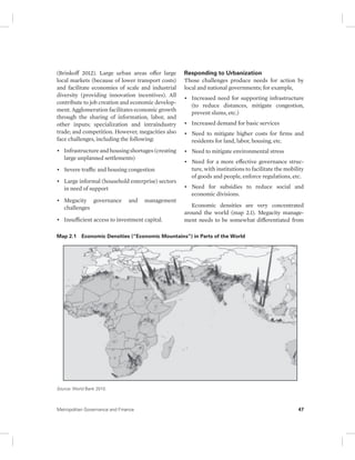 (Brinkoff 2012). Large urban areas offer large 
local markets (because of lower transport costs) 
and facilitate economies of scale and industrial 
diversity (providing innovation incentives). All 
contribute to job creation and economic develop-ment. 
Agglomeration facilitates economic growth 
through the sharing of information, labor, and 
other inputs; specialization and intraindustry 
trade; and competition. However, megacities also 
face challenges, including the following: 
• Infrastructure and housing shortages ( creating 
large unplanned settlements) 
• Severe traffic and housing congestion 
• Large informal (household enterprise) sectors 
in need of support 
• Megacity governance and management 
challenges 
• Insufficient access to investment capital. 
Responding to Urbanization 
Those challenges produce needs for action by 
local and national governments; for example, 
• Increased need for supporting infrastructure 
(to reduce distances, mitigate congestion, 
prevent slums, etc.) 
• Increased demand for basic services 
• Need to mitigate higher costs for firms and 
residents for land, labor, housing, etc. 
• Need to mitigate environmental stress 
• Need for a more effective governance struc-ture, 
with institutions to facilitate the mobility 
of goods and people, enforce regulations, etc. 
• Need for subsidies to reduce social and 
economic divisions. 
Economic densities are very concentrated 
around the world (map 2.1). Megacity manage-ment 
needs to be somewhat differentiated from 
Map 2.1 Economic Densities (“Economic Mountains”) in Parts of the World 
Source: World Bank 2010. 
Metropolitan Governance and Finance 47 
 