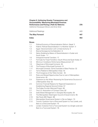 Chapter 8. Achieving Greater Transparency and 
Accountability: Measuring Municipal Finances 
Performance and Paving a Path for Reforms 379 
Catherine Farvacque-Vitkovic and Anne Sinet 
Additional Readings 443 
The Way Forward 447 
Index 453 
Boxes 
1.1 Political Economy of Decentralization Reform: Nepal 3 
1.2 Poland: Political Decentralization in a Multitier System 4 
1.3 Egypt: Deconcentration with Limited Authority 6 
1.4 Bosnia-Herzegovina Confederalism 8 
1.5 Nation Building by Means of Decentralization in Sudan and 
South Sudan 11 
1.6 Intergovernmental Transfers 17 
1.7 Formulas for Fiscal Transfers—South Africa and Saudi Arabia 21 
1.8 Minimum Conditions Performance Measurement 27 
1.9 Objectives of Municipal Contracts 30 
1.10 The Process of Municipal Contracts 31 
1.11 Municipal Contracts: Some Examples of Best Practice 32 
2.1 Terms Related to Metropolitan Areas 42 
2.2 The Emergence of the Tbilisi Corridor 45 
2.3 Risks and Missed Opportunities Due to Lack of Metropolitan 
Governance 49 
2.4 Questions to Ask When Reviewing the Governance Structure of 
a Metropolitan Area 52 
2.5 Common Financial Reasons for Regional Cooperation or 
Establishing Regional Service Entities 57 
2.6 The Dulles Corridor Metrorail Project 60 
2.7 The U.S. Association of Contract Cities 62 
2.8 Solid Waste Management in Shanghai Municipality 64 
2.9 The Metropolitan Washington Council of Governments 65 
2.10 São Paulo ABC Region 66 
2.11 Metropolitan Governance System in Dar es Salaam 73 
2.12 Toronto: Evolution from a One-Level System to Two Levels, and 
Back to a One-Level System 75 
2.13 London: Evolution from a Two-Level System to a Single Level and 
Back to a Two-Level System 76 
vi Municipal Finances 
 