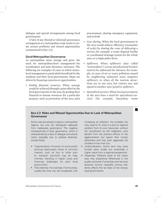 dialogue and special arrangements among local 
governments. 
A lack of any (formal or informal) governance 
arrangement at a metropolitan scale tends to cre-ate 
serious problems and missed opportunities 
( summarized in box 2.3). 
Good Metropolitan Governance 
As metropolitan areas emerge and grow, the 
need for metropolitan-level management—for 
coordination and joint decisions—increases. The 
following are examples of cases in which metro-level 
management is particularly beneficial for the 
residents and their local governments. Many are 
driven by financing concerns or opportunities: 
• Pooling financial resources. When synergy 
would be achieved through a joint effort by the 
local governments in the area, by pooling their 
financial or human resources for a particular 
purpose, such as promotion of the area, joint 
procurement, sharing emergency equipment, 
and so forth 
• Cost sharing. When the local governments in 
the area would achieve efficiency (economies 
of scale) by sharing the costs of delivering a 
service; for example, a waste disposal facility 
or coordinated drainage system for the whole 
area, or a single police force. 
• Spillovers. When spillovers (also called 
“externalities”) across jurisdictional borders 
need to be addressed for fairness; for exam-ple, 
in cases of air or water pollution caused 
by neighboring industrial areas ( negative 
spillover), or when all the tourism attrac-tions 
are in one area, but visitors stay and 
spend in another area (positive spillover). 
• Specialized services. When local governments 
in the area have a need for specialized ser-vices 
(for example, hazardous waste 
Box 2.3 Risks and Missed Opportunities Due to Lack of Metropolitan 
Governance 
Some rules are always in place in metropolitan 
regions, but one can distinguish adequate 
from inadequate governance. The negative 
consequences of poor governance, which is 
characterized by a lack of dialogue and coordi-nation 
(possibly due to political diversity), 
include these: 
• Fragmentation. Provision of some public 
services (particularly those of common 
interest, such as bus or other pub-lic 
transport services) may be frag-mented, 
resulting in higher costs and 
financing challenges for each local 
government. 
• Free ridership. For example, if some areas, 
usually the inner city, are congested, with 
increasing air pollution, the troubled city 
may need to fix what is a joint or regional 
problem from its own resources, without 
fair contribution by the neighbors, who 
benefit from the positive effects of the 
agglomeration but spend their money 
elsewhere and may even aggravate the 
troubles of the inner city. 
• Underutilization. Some land may have 
limited value locally but potentially a 
higher value from a regional perspective. 
• Disparities. Different parts of the metro 
area may experience differences in the 
quality and level of amenities and services 
because income inequality among resi-dents 
affects the tax base of the various 
local governments. 
Metropolitan Governance and Finance 49 
 