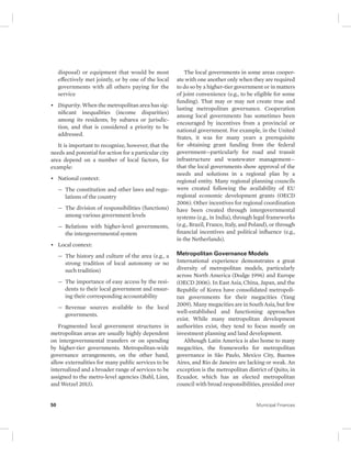 disposal) or equipment that would be most 
effectively met jointly, or by one of the local 
governments with all others paying for the 
service 
• Disparity. When the metropolitan area has sig-nificant 
inequalities (income disparities) 
among its residents, by subarea or jurisdic-tion, 
and that is considered a priority to be 
addressed. 
It is important to recognize, however, that the 
needs and potential for action for a particular city 
area depend on a number of local factors, for 
example: 
• National context: 
— The constitution and other laws and regu-lations 
of the country 
— The division of responsibilities (functions) 
among various government levels 
— Relations with higher-level governments, 
the intergovernmental system 
• Local context: 
— The history and culture of the area (e.g., a 
strong tradition of local autonomy or no 
such tradition) 
— The importance of easy access by the resi-dents 
to their local government and ensur-ing 
their corresponding accountability 
— Revenue sources available to the local 
governments. 
Fragmented local government structures in 
metropolitan areas are usually highly dependent 
on intergovernmental transfers or on spending 
by higher-tier governments. Metropolitan-wide 
governance arrangements, on the other hand, 
allow externalities for many public services to be 
internalized and a broader range of services to be 
assigned to the metro-level agencies (Bahl, Linn, 
and Wetzel 2013). 
The local governments in some areas cooper-ate 
with one another only when they are required 
to do so by a higher-tier government or in matters 
of joint convenience (e.g., to be eligible for some 
funding). That may or may not create true and 
lasting metropolitan governance. Cooperation 
among local governments has sometimes been 
encouraged by incentives from a provincial or 
national government. For example, in the United 
States, it was for many years a prerequisite 
for obtaining grant funding from the federal 
government—particularly for road and transit 
infrastructure and wastewater management— 
that the local governments show approval of the 
needs and solutions in a regional plan by a 
regional entity. Many regional planning councils 
were created following the availability of EU 
regional economic development grants (OECD 
2006). Other incentives for regional coordination 
have been created through intergovernmental 
systems (e.g., in India), through legal frameworks 
(e.g., Brazil, France, Italy, and Poland), or through 
financial incentives and political influence (e.g., 
in the Netherlands). 
Metropolitan Governance Models 
International experience demonstrates a great 
diversity of metropolitan models, particularly 
across North America (Dodge 1996) and Europe 
(OECD 2006). In East Asia, China, Japan, and the 
Republic of Korea have consolidated metropoli-tan 
governments for their megacities (Yang 
2009). Many megacities are in South Asia, but few 
well- established and functioning approaches 
exist. While many metropolitan development 
authorities exist, they tend to focus mostly on 
investment planning and land development. 
Although Latin America is also home to many 
megacities, the frameworks for metropolitan 
governance in São Paulo, Mexico City, Buenos 
Aires, and Rio de Janeiro are lacking or weak. An 
exception is the metropolitan district of Quito, in 
Ecuador, which has an elected metropolitan 
council with broad responsibilities, presided over 
50 Municipal Finances 
 
