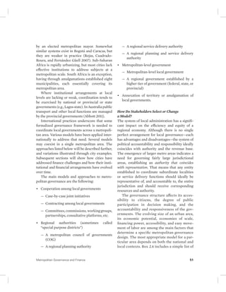 by an elected metropolitan mayor. Somewhat 
similar systems exist in Bogotá and Caracas, but 
they are weaker in practice (Rojas, Cuadrado- 
Roura, and Fernández Güell 2007). Sub-Saharan 
Africa is rapidly urbanizing, but most cities lack 
effective institutions to address subjects at a 
metropolitan scale. South Africa is an exception, 
having through amalgamations established eight 
municipalities, each essentially covering its 
metropolitan area. 
Where institutional arrangements at local 
levels are lacking or weak, coordination tends to 
be exercised by national or provincial or state 
governments (e.g., Lagos state). In Australia public 
transport and other local functions are managed 
by the provincial governments (Abbott 2011). 
International practices underscore that some 
formalized governance framework is needed to 
coordinate local governments across a metropoli-tan 
area. Various models have been applied inter-nationally 
to address that need. Several models 
may coexist in a single metropolitan area. The 
approaches listed below will be described further, 
and variations illustrated through city examples. 
Subsequent sections will show how cities have 
addressed finance challenges and how their insti-tutional 
and financial arrangements have evolved 
over time. 
The main models and approaches to metro-politan 
governance are the following: 
• Cooperation among local governments 
— Case-by-case joint initiatives 
— Contracting among local governments 
— Committees, commissions, working groups, 
partnerships, consultative platforms, etc. 
• Regional authorities (sometimes called 
“ special purpose districts”) 
— A metropolitan council of governments 
(COG) 
— A regional planning authority 
— A regional service delivery authority 
— A regional planning and service delivery 
authority 
• Metropolitan-level government 
— Metropolitan-level local government 
— A regional government established by a 
higher tier of government (federal, state, or 
provincial) 
• Annexation of territory or amalgamation of 
local governments. 
How Do Stakeholders Select or Change 
a Model? 
The system of local administration has a signifi-cant 
impact on the efficiency and equity of a 
regional economy. Although there is no single 
perfect arrangement for local governance—each 
has advantages and disadvantages—the system of 
political accountability and responsibility ideally 
coincides with authority and the revenue base. 
The emergence of larger metro areas indicates a 
need for governing fairly large jurisdictional 
areas, establishing an authority that coincides 
with representation. That means that any entity 
established to coordinate subordinate localities 
or service delivery functions should ideally be 
representative of, and accountable to, the entire 
jurisdiction and should receive corresponding 
resources and authority. 
The governance structure affects its acces-sibility 
to citizens, the degree of public 
participation in decision making, and the 
accountability and responsiveness of the gov-ernments. 
The evolving size of an urban area, 
its economic potential, economies of scale, 
financing power, accessibility, and easy move-ment 
of labor are among the main factors that 
determine a specific metropolitan governance 
design. The most appropriate model for a par-ticular 
area depends on both the national and 
local contexts. Box 2.4 includes a simple list of 
Metropolitan Governance and Finance 51 
 