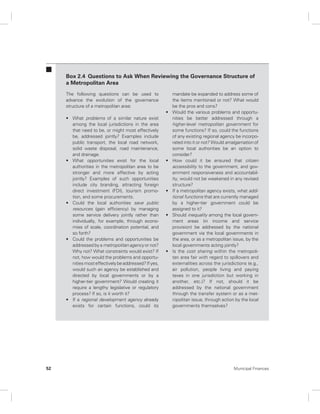 Box 2.4 Questions to Ask When Reviewing the Governance Structure of 
a Metropolitan Area 
The following questions can be used to 
advance the evolution of the governance 
structure of a metropolitan area: 
• What problems of a similar nature exist 
among the local jurisdictions in the area 
that need to be, or might most effectively 
be, addressed jointly? Examples include 
public transport, the local road network, 
solid waste disposal, road maintenance, 
and drainage. 
• What opportunities exist for the local 
authorities in the metropolitan area to be 
stronger and more effective by acting 
jointly? Examples of such opportunities 
include city branding, attracting foreign 
direct investment (FDI), tourism promo-tion, 
and some procurements. 
• Could the local authorities save public 
resources (gain efficiency) by managing 
some service delivery jointly rather than 
individually, for example, through econo-mies 
of scale, coordination potential, and 
so forth? 
• Could the problems and opportunities be 
addressed by a metropolitan agency or not? 
Why not? What constraints would exist? If 
not, how would the problems and opportu-nities 
most effectively be addressed? If yes, 
would such an agency be established and 
directed by local governments or by a 
higher-tier government? Would creating it 
require a lengthy legislative or regulatory 
process? If so, is it worth it? 
• If a regional development agency already 
exists for certain functions, could its 
mandate be expanded to address some of 
the items mentioned or not? What would 
be the pros and cons? 
• Would the various problems and opportu-nities 
be better addressed through a 
higher-level metropolitan government for 
some functions? If so, could the functions 
of any existing regional agency be incorpo-rated 
into it or not? Would amalgamation of 
some local authorities be an option to 
consider? 
• How could it be ensured that citizen 
accessibility to the government, and gov-ernment 
responsiveness and accountabil-ity, 
would not be weakened in any revised 
structure? 
• If a metropolitan agency exists, what addi-tional 
functions that are currently managed 
by a higher-tier government could be 
assigned to it? 
• Should inequality among the local govern-ment 
areas (in income and service 
provision) be addressed by the national 
government via the local governments in 
the area, or as a metropolitan issue, by the 
local governments acting jointly? 
• Is the cost sharing within the metropoli-tan 
area fair with regard to spillovers and 
externalities across the jurisdictions (e.g., 
air pollution, people living and paying 
taxes in one jurisdiction but working in 
another, etc.)? If not, should it be 
addressed by the national government 
through the transfer system or as a met-ropolitan 
issue, through action by the local 
governments themselves? 
52 Municipal Finances 
 