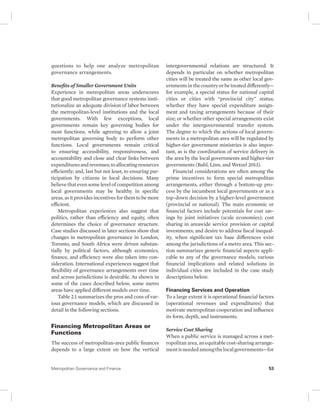 questions to help one analyze metropolitan 
governance arrangements. 
Benefits of Smaller Government Units 
Experience in metropolitan areas underscores 
that good metropolitan governance systems insti-tutionalize 
an adequate division of labor between 
the metropolitan-level institutions and the local 
governments. With few exceptions, local 
governments remain key governing bodies for 
most functions, while agreeing to allow a joint 
metropolitan governing body to perform other 
functions. Local governments remain critical 
to ensuring accessibility, responsiveness, and 
accountability and close and clear links between 
expenditures and revenues; to allocating resources 
efficiently; and, last but not least, to ensuring par-ticipation 
by citizens in local decisions. Many 
believe that even some level of competition among 
local governments may be healthy in specific 
areas, as it provides incentives for them to be more 
efficient. 
Metropolitan experiences also suggest that 
politics, rather than efficiency and equity, often 
determines the choice of governance structure. 
Case studies discussed in later sections show that 
changes in metropolitan governance in London, 
Toronto, and South Africa were driven substan-tially 
by political factors, although economics, 
finance, and efficiency were also taken into con-sideration. 
International experiences suggest that 
flexibility of governance arrangements over time 
and across jurisdictions is desirable. As shown in 
some of the cases described below, some metro 
areas have applied different models over time. 
Table 2.1 summarizes the pros and cons of var-ious 
governance models, which are discussed in 
detail in the following sections. 
Financing Metropolitan Areas or 
Functions 
The success of metropolitan-area public finances 
depends to a large extent on how the vertical 
intergovernmental relations are structured. It 
depends in particular on whether metropolitan 
cities will be treated the same as other local gov-ernments 
in the country or be treated differently— 
for example, a special status for national capital 
cities or cities with “provincial city” status; 
whether they have special expenditure assign-ment 
and taxing arrangements because of their 
size; or whether other special arrangements exist 
under the intergovernmental transfer system. 
The degree to which the actions of local govern-ments 
in a metropolitan area will be regulated by 
higher-tier government ministries is also impor-tant, 
as is the coordination of service delivery in 
the area by the local governments and higher-tier 
governments (Bahl, Linn, and Wetzel 2013). 
Financial considerations are often among the 
prime incentives to form special metropolitan 
arrangements, either through a bottom-up pro-cess 
by the incumbent local governments or as a 
top-down decision by a higher-level government 
(provincial or national). The main economic or 
financial factors include potentials for cost sav-ings 
by joint initiatives (scale economies); cost 
sharing in areawide service provision or capital 
investments; and desire to address fiscal inequal-ity, 
when significant tax base differences exist 
among the jurisdictions of a metro area. This sec-tion 
summarizes generic financial aspects appli-cable 
to any of the governance models; various 
financial implications and related solutions in 
individual cities are included in the case study 
descriptions below. 
Financing Services and Operation 
To a large extent it is operational financial factors 
(operational revenues and expenditures) that 
motivate metropolitan cooperation and influence 
its form, depth, and instruments. 
Service Cost Sharing 
When a public service is managed across a met-ropolitan 
area, an equitable cost-sharing arrange-ment 
is needed among the local governments—for 
Metropolitan Governance and Finance 53 
 