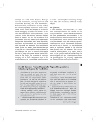 example, for solid waste disposal, drainage 
network maintenance, sewerage networks and 
wastewater discharge, and road maintenance. 
Costs that can be charged based on usage, such as 
the volume of garbage disposed of from a settle-ment, 
should ideally be charged on that basis 
(such as a tipping fee paid at the landfill). In the 
case of maintenance of areawide networks, (such 
as roads, drains, and sewers) however, charges 
based on network size and use in different local 
government areas may not always be appropriate 
or equitable. All transport users in the area bene-fit 
from a well-integrated and well-maintained 
road network, for example. Well-maintained 
storm drains and sewers have sanitary benefits 
across the area. Nevertheless, some sections of a 
network may cost more to maintain than others 
because of geography (some people live on hills; 
some on flat land), the locations of pumping 
stations, and so forth. Agreements need to be 
reached among the various local constituents as 
to what is a reasonably fair cost-sharing arrange-ment. 
That often becomes a politically charged 
subject. 
Tax Spillovers 
In some countries, value added tax (VAT) reve-nues 
are shared between the national and the 
local governments. Cases in which the revenues 
due local governments are transferred to the 
jurisdiction where a business enterprise has its 
headquarters may distort the allocation among 
local governments. This may particularly affect 
a metropolitan area if, for example, headquar-ters 
are located in the core city but production 
plants or businesses operate in the suburban 
areas. In such cases, it is necessary that tax rev-enues 
be adjusted either by a higher govern-ment 
(at the transferring level) or locally at the 
metropolitan level. Box 2.5 summarizes finan-cial 
considerations for regional cooperation 
and the establishment of regional entities. 
Box 2.5 Common Financial Reasons for Regional Cooperation or 
Establishing Regional Service Entities 
• Coordinated tax or fee policy agreements 
(e.g., harmonized tax base, rate, and 
administration) between the local govern-ments 
in the area can prevent tax and fee 
competition. The area can, for example, 
have a common business tax, property tax 
formula, and automobile tax and common 
fees for various types of permits. (Joint 
tax policies may or may not support the 
overall revenue mobilization, however.) 
Example: Marseille, France, uses a joint 
system for the collection of a business tax, 
with a common tax rate to avoid some tax 
competition in the area. 
• A common budget for metropolitan-level 
initiatives and services can be based on 
an agreed, formula-based contribution by 
each local government from its general 
revenues. 
Example: Lyon, France, shares the tax base 
of its metro area. Part of the local tax reve-nues 
of each commune is allocated to a 
common budget for joint initiatives and 
expenditures. 
• A tax-sharing system, to harmonize reve-nues 
and expenditures across a region, can 
address a significant mismatch between 
social needs and the tax base (for example, 
the local property tax) in different local 
government areas. 
Example: In the Twin Cities (Minneapolis and 
St. Paul, Minnesota), in the United States, 
(continued next page) 
Metropolitan Governance and Finance 57 
 