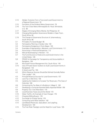 2.14 Abidjan: Evolution from a Two-Level Local Government to 
a Regional Government 78 
2.15 Formation of the Portland Metro Government 79 
2.16 The Twin Cities Metro (Minneapolis–St. Paul), Minnesota, 
U.S. 80 
2.17 Stages of Emerging Metro Manila, the Philippines 81 
2.18 Changing Metropolitan Governance Models in Cape Town, 
South Africa 84 
2.19 The Change of Governance Structure of Johannesburg, 
South Africa 86 
3.1 Principles of a Good Budget 95 
3.2 Participatory Planning in Kerala, India 102 
3.3 Participatory Budgeting in Porto Alegre 103 
3.4 Examples of Appropriation, Allocation, and Commitments 111 
3.5 Accounting in Historical Perspective 112 
3.6 Manual Bookkeeping in Pakistan 118 
3.7 The Fund Structure of State and Local Governments in the 
United States 128 
3.8 PROOF–A Campaign for Transparency and Accountability in 
Bangalore 138 
3.9 Municipal Finance Management Act, South Africa 140 
3.10 Use of Private Sector Auditors to Audit Local Governments in 
Bangladesh 144 
4.1 A Good Local Tax 150 
4.2 Which Revenue Sources Should Be Defined Centrally Rather 
Than Locally? 154 
4.3 Principal Revenue Sources for Local Governments 157 
4.4 Land Tax in Old China 159 
4.5 Updating the Cadastre to Increase Tax Revenues—The Case of 
Colombia 160 
4.6 Computing the Tax Base of a Building in Village X 162 
4.7 Developing a Computer-Assisted Mass Appraisal Model 168 
4.8 Property Tax in the West Bank 170 
4.9 Local Business Taxes around the World 173 
4.10 Water Tariffs—An Example of User Charges 176 
4.11 Charging Willing Buyers 178 
4.12 Surcharge for Energy Saving 178 
4.13 Computing Land Value Valuation 182 
4.14 Land-Based Revenues, Speculation, and Leapfrog 
Development 183 
4.15 The Free Rider Paradigm and the Need for Local Taxes 185 
Contents vii 
 