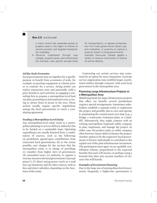 Box 2.5 (continued) 
a metro council has expanded access to 
property taxes in the region to finance its 
service provision and targeted transporta-tion 
subsidies. 
• Revenue mobilization through user 
charges, property taxes, earmarked taxes 
(for example, road, payroll, and gas taxes 
Ad Hoc Scale Economies 
Local governments may act together for a specific 
purpose to benefit from economies of scale, for 
example, to purchase equipment at a better price 
or to contract for a service. Acting jointly can 
reduce transaction costs and potentially yield a 
price benefit in such activities as engaging a con-sulting 
firm to prepare a metropolitan-level land 
use plan, promoting an international event, or try-ing 
to attract firms to locate in the area. These 
actions usually require specific negotiations 
among the local governments to reach a cost-sharing 
agreement. 
Funding a Metropolitan-Level Entity 
Any metropolitan-level entity (such as a metro-politan 
planning or service delivery authority) has 
to be funded on a sustainable basis. Operating 
expenditures are usually financed from a combi-nation 
of sources, such as the following: 
(a) predefined, agreed-upon contributions from 
concerned local governments; (b) to the extent 
possible, user charges for the services that the 
metropolitan entity is in charge of providing; 
(c) transfers from higher tiers of government; 
(d) earmarked taxes; (e) authority to capture a 
revenue stream to the local governments (“precept 
power”); (f ) direct taxing power (such as a road 
tax); (g) donations; and (h) other sources, such as 
fees and direct subsidies, depending on the func-tions 
of the entity. 
for transportation), or agreed compensa-tion 
from local governments (direct sup-port 
subsidies), or authority to capture a 
revenue stream to local governments. 
Example: Vancouver, Canada, applies a 
variety of revenue instruments to finance 
its service delivery. 
Contracting out certain services may some-times 
be an option for more integration. A private 
service organization may establish larger, coordi-nated 
entities through contracts with each local 
government in the metropolitan area. 
Financing Large Infrastructure Projects in 
a Metropolitan Area 
Mobilizing funds for large infrastructure projects 
that affect (or benefit) several jurisdictions 
requires special arrangements. Sometimes stake-holders 
establish a separate entity to implement 
the project and possibly also to own and operate 
it, maintaining the created assets over time (e.g., a 
bridge, a wastewater treatment plant, or a land-fill). 
Alternatively, they might contract with an 
existing metropolitan (regional) utility company 
to plan, implement, and manage the project. In 
either case, the project entity or utility company 
often borrows (issues debt) to finance the project. 
Another option is for the respective local govern-ments 
to borrow individually to contribute to the 
capital cost of the joint infrastructure investment. 
The participants must agree on an equitable con-tribution 
scheme, proportional to the expected 
benefits that each will receive, or perhaps using a 
formula that takes into account numbers of citi-zens 
who will benefit. 
Examples of Investment Financing 
Due to the large size of metropolitan-level invest-ments, 
frequently a higher-tier government is 
58 Municipal Finances 
 