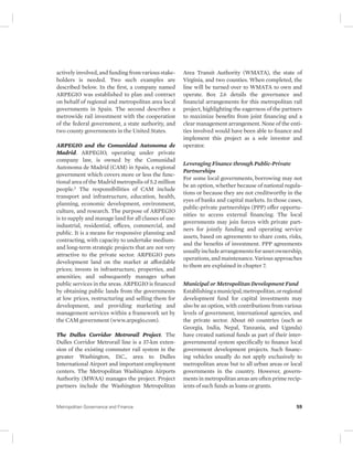 actively involved, and funding from various stake-holders 
is needed. Two such examples are 
described below. In the first, a company named 
ARPEGIO was established to plan and contract 
on behalf of regional and metropolitan area local 
governments in Spain. The second describes a 
metrowide rail investment with the cooperation 
of the federal government, a state authority, and 
two county governments in the United States. 
ARPEGIO and the Comunidad Autonoma de 
Madrid. ARPEGIO, operating under private 
company law, is owned by the Comunidad 
Autonoma de Madrid (CAM) in Spain, a regional 
government which covers more or less the func-tional 
area of the Madrid metropolis of 5.2 million 
people.2 The responsibilities of CAM include 
transport and infrastructure, education, health, 
planning, economic development, environment, 
culture, and research. The purpose of ARPEGIO 
is to supply and manage land for all classes of use: 
industrial, residential, offices, commercial, and 
public. It is a means for responsive planning and 
contracting, with capacity to undertake medium-and 
long-term strategic projects that are not very 
attractive to the private sector. ARPEGIO puts 
development land on the market at affordable 
prices; invests in infrastructure, properties, and 
amenities; and subsequently manages urban 
public services in the areas. ARPEGIO is financed 
by obtaining public lands from the governments 
at low prices, restructuring and selling them for 
development, and providing marketing and 
management services within a framework set by 
the CAM government (www.arpegio.com). 
The Dulles Corridor Metrorail Project. The 
Dulles Corridor Metrorail line is a 37-km exten-sion 
of the existing commuter rail system in the 
greater Washington, D.C., area to Dulles 
International Airport and important employment 
centers. The Metropolitan Washington Airports 
Authority (MWAA) manages the project. Project 
partners include the Washington Metropolitan 
Area Transit Authority (WMATA), the state of 
Virginia, and two counties. When completed, the 
line will be turned over to WMATA to own and 
operate. Box 2.6 details the governance and 
financial arrangements for this metropolitan rail 
project, highlighting the eagerness of the partners 
to maximize benefits from joint financing and a 
clear management arrangement. None of the enti-ties 
involved would have been able to finance and 
implement this project as a sole investor and 
operator. 
Leveraging Finance through Public-Private 
Partnerships 
For some local governments, borrowing may not 
be an option, whether because of national regula-tions 
or because they are not creditworthy in the 
eyes of banks and capital markets. In those cases, 
public-private partnerships (PPP) offer opportu-nities 
to access external financing. The local 
governments may join forces with private part-ners 
for jointly funding and operating service 
assets, based on agreements to share costs, risks, 
and the benefits of investment. PPP agreements 
usually include arrangements for asset ownership, 
operations, and maintenance. Various approaches 
to them are explained in chapter 7. 
Municipal or Metropolitan Development Fund 
Establishing a municipal, metropolitan, or regional 
development fund for capital investments may 
also be an option, with contributions from various 
levels of government, international agencies, and 
the private sector. About 60 countries (such as 
Georgia, India, Nepal, Tanzania, and Uganda) 
have created national funds as part of their inter-governmental 
system specifically to finance local 
government development projects. Such financ-ing 
vehicles usually do not apply exclusively to 
metropolitan areas but to all urban areas or local 
governments in the country. However, govern-ments 
in metropolitan areas are often prime recip-ients 
of such funds as loans or grants. 
Metropolitan Governance and Finance 59 
 