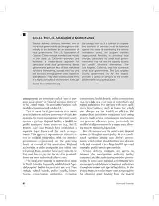 Box 2.7 The U.S. Association of Contract Cities 
Service delivery contracts between two or 
more local governments can be organized indi-vidually 
or be facilitated by an association of 
local governments. The U.S. Association of 
Contract Cities—whose members are mostly 
in the state of California—promotes and 
facilitates a market-based approach for 
particularly small local governments. These 
governments perform few of their mandated 
functions themselves. Instead they buy and 
sell services among partner cities based on 
specialization. They often involve private firms 
in a highly competitive environment. Although 
Source: www.contractcities.org. 
arrangements are sometimes called “special pur-pose 
associations” or “special purpose districts” 
in the United States. The concepts of various such 
models are summarized in table 2.3. 
Two or more local governments may create 
an association to achieve economies of scale. For 
example, for waste management they may jointly 
operate a garbage disposal facility, a landfill, or 
public transport. Some countries (e.g., Brazil, 
France, Italy, and Poland) have established a 
separate legal framework for such arrange-ments. 
This approach represents an administra-tive 
or political integration, with the member 
governments represented on the governing 
board or council of the association. Regional 
authorities or utility companies can collect con-tributions 
from member local governments or 
levy user fees to pay for the services provided. 
Some are even authorized to levy taxes. 
The local governments in metropolitan areas 
in North America frequently establish such “spe-cial 
purpose” bodies for particular services. They 
include school boards, police boards, library 
boards, conservation authorities, recreation 
the savings from such a contract or coopera-tive 
provision of services must be balanced 
against the costs of coordinating the actions 
( transaction costs), the program provides 
organizational flexibility in providing local 
services, particularly for small local govern-ments 
that may not have the capacity to carry 
out certain functions themselves. The 
Los Angeles, California, area has numerous 
small local governments. The Los Angeles 
County government, by far the largest, 
provides a variety of services to the smaller 
governments on a contract basis. 
commissions, health boards, utility commissions 
(e.g., for a lake or a river basin or watershed), and 
transit authorities. For services with more spill-overs 
(externalities), such as roads, for which 
user charges are not feasible or efficient, the 
metropolitan authorities sometimes have taxing 
powers. Such service consolidation mechanisms 
can generate efficiency gains, particularly for 
smaller local governments in a metro area, allow-ing 
them to remain independent. 
Box 2.8 summarizes the solid waste disposal 
system in Shanghai municipality. It is a coordi-nated 
operation among nine district govern-ments, 
which collect about 9 million tons of waste 
daily and transport it to a large landfill operated 
through a public-private partnership. 
Service delivery contracts are agreed to 
between the metropolitan authority (utility 
company) and the participating member govern-ments. 
In some cases national governments have 
encouraged establishment of regional authorities 
through incentives and special legislation. In the 
United States, it was for many years a prerequisite 
for obtaining grant funding from the federal 
62 Municipal Finances 
 