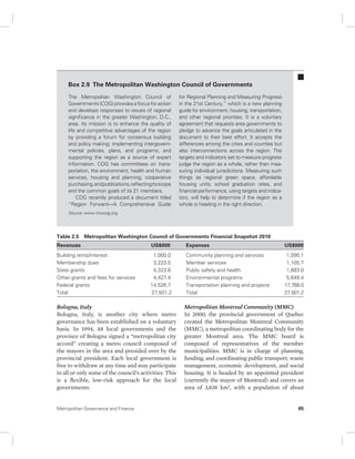 Box 2.9 The Metropolitan Washington Council of Governments 
The Metropolitan Washington Council of 
Governments (COG) provides a focus for action 
and develops responses to issues of regional 
significance in the greater Washington, D.C., 
area. Its mission is to enhance the quality of 
life and competitive advantages of the region 
by providing a forum for consensus building 
and policy making; implementing intergovern-mental 
policies, plans, and programs; and 
supporting the region as a source of expert 
information. COG has committees on trans-portation, 
the environment, health and human 
services, housing and planning, cooperative 
purchasing, and publications, reflecting its scope 
and the common goals of its 21 members. 
COG recently produced a document titled 
“Region Forward—A Comprehensive Guide 
for Regional Planning and Measuring Progress 
in the 21st Century,” which is a new planning 
guide for environment, housing, transportation, 
and other regional priorities. It is a voluntary 
agreement that requests area governments to 
pledge to advance the goals articulated in the 
document to their best effort. It accepts the 
differences among the cities and counties but 
also interconnections across the region. The 
targets and indicators set to measure progress 
judge the region as a whole, rather than mea-suring 
individual jurisdictions. Measuring such 
things as regional green space, affordable 
housing units, school graduation rates, and 
financial performance, using targets and indica-tors, 
will help to determine if the region as a 
whole is heading in the right direction. 
Source: www.mwcog.org. 
Table 2.5 Metropolitan Washington Council of Governments Financial Snapshot 2010 
Revenues US$000 Expenses US$000 
Building rents/interest 1,000.0 Community planning and services 1,095.1 
Membership dues 3,223.5 Member services 1,105.7 
State grants 4,323.6 Public safety and health 1,883.0 
Other grants and fees for services 4,427.4 Environmental programs 5,649.4 
Federal grants 14,526.7 Transportation planning and projects 17,768.0 
Total 27,501.2 Total 27,501.2 
Bologna, Italy 
Bologna, Italy, is another city where metro 
governance has been established on a voluntary 
basis. In 1994, 48 local governments and the 
province of Bologna signed a “metropolitan city 
accord” creating a metro council composed of 
the mayors in the area and presided over by the 
provincial president. Each local government is 
free to withdraw at any time and may participate 
in all or only some of the council’s activities. This 
is a flexible, low-risk approach for the local 
governments. 
Metropolitan Montreal Community (MMC) 
In 2000, the provincial government of Quebec 
created the Metropolitan Montreal Community 
(MMC), a metropolitan coordinating body for the 
greater Montreal area. The MMC board is 
composed of representatives of the member 
municipalities. MMC is in charge of planning, 
funding, and coordinating public transport, waste 
management, economic development, and social 
housing. It is headed by an appointed president 
(currently the mayor of Montreal) and covers an 
area of 3,838 km2, with a population of about 
Metropolitan Governance and Finance 65 
 