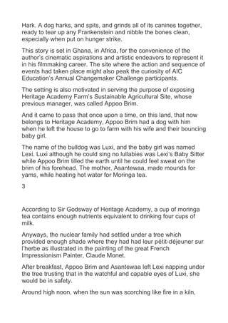 Hark. A dog harks, and spits, and grinds all of its canines together,
ready to tear up any Frankenstein and nibble the bones clean,
especially when put on hunger strike.
This story is set in Ghana, in Africa, for the convenience of the
author’s cinematic aspirations and artistic endeavors to represent it
in his filmmaking career. The site where the action and sequence of
events had taken place might also peak the curiosity of AIC
Education’s Annual Changemaker Challenge participants.
The setting is also motivated in serving the purpose of exposing
Heritage Academy Farm’s Sustainable Agricultural Site, whose
previous manager, was called Appoo Brim.
And it came to pass that once upon a time, on this land, that now
belongs to Heritage Academy, Appoo Brim had a dog with him
when he left the house to go to farm with his wife and their bouncing
baby girl.
The name of the bulldog was Luxi, and the baby girl was named
Lexi. Luxi although he could sing no lullabies was Lexi’s Baby Sitter
while Appoo Brim tilled the earth until he could feel sweat on the
brim of his forehead. The mother, Asantewaa, made mounds for
yams, while heating hot water for Moringa tea.
3
According to Sir Godsway of Heritage Academy, a cup of moringa
tea contains enough nutrients equivalent to drinking four cups of
milk.
Anyways, the nuclear family had settled under a tree which
provided enough shade where they had had leur pétit-déjeuner sur
l’herbe as illustrated in the painting of the great French
Impressionism Painter, Claude Monet.
After breakfast, Appoo Brim and Asantewaa left Lexi napping under
the tree trusting that in the watchful and capable eyes of Luxi, she
would be in safety.
Around high noon, when the sun was scorching like fire in a kiln,
 