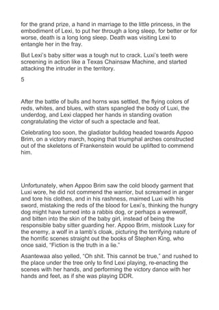 for the grand prize, a hand in marriage to the little princess, in the
embodiment of Lexi, to put her through a long sleep, for better or for
worse, death is a long long sleep. Death was visiting Lexi to
entangle her in the fray.
But Lexi’s baby sitter was a tough nut to crack. Luxi’s teeth were
screening in action like a Texas Chainsaw Machine, and started
attacking the intruder in the territory.
5
After the battle of bulls and horns was settled, the flying colors of
reds, whites, and blues, with stars spangled the body of Luxi, the
underdog, and Lexi clapped her hands in standing ovation
congratulating the victor of such a spectacle and feat.
Celebrating too soon, the gladiator bulldog headed towards Appoo
Brim, on a victory march, hoping that triumphal arches constructed
out of the skeletons of Frankenstein would be uplifted to commend
him.
Unfortunately, when Appoo Brim saw the cold bloody garment that
Luxi wore, he did not commend the warrior, but screamed in anger
and tore his clothes, and in his rashness, maimed Luxi with his
sword, mistaking the reds of the blood for Lexi’s, thinking the hungry
dog might have turned into a rabbis dog, or perhaps a werewolf,
and bitten into the skin of the baby girl, instead of being the
responsible baby sitter guarding her. Appoo Brim, mistook Luxy for
the enemy, a wolf in a lamb’s cloak, picturing the terrifying nature of
the horrific scenes straight out the books of Stephen King, who
once said, “Fiction is the truth in a lie.”
Asantewaa also yelled, “Oh shit. This cannot be true,” and rushed to
the place under the tree only to find Lexi playing, re-enacting the
scenes with her hands, and performing the victory dance with her
hands and feet, as if she was playing DDR.
 