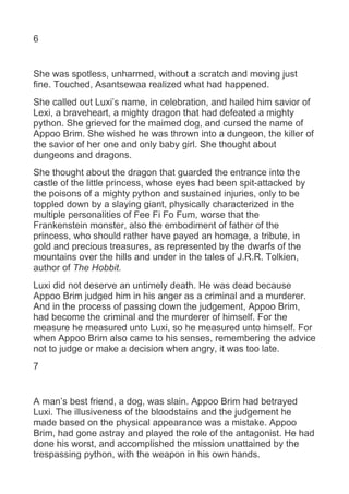 6
She was spotless, unharmed, without a scratch and moving just
fine. Touched, Asantsewaa realized what had happened.
She called out Luxi’s name, in celebration, and hailed him savior of
Lexi, a braveheart, a mighty dragon that had defeated a mighty
python. She grieved for the maimed dog, and cursed the name of
Appoo Brim. She wished he was thrown into a dungeon, the killer of
the savior of her one and only baby girl. She thought about
dungeons and dragons.
She thought about the dragon that guarded the entrance into the
castle of the little princess, whose eyes had been spit-attacked by
the poisons of a mighty python and sustained injuries, only to be
toppled down by a slaying giant, physically characterized in the
multiple personalities of Fee Fi Fo Fum, worse that the
Frankenstein monster, also the embodiment of father of the
princess, who should rather have payed an homage, a tribute, in
gold and precious treasures, as represented by the dwarfs of the
mountains over the hills and under in the tales of J.R.R. Tolkien,
author of The Hobbit.
Luxi did not deserve an untimely death. He was dead because
Appoo Brim judged him in his anger as a criminal and a murderer.
And in the process of passing down the judgement, Appoo Brim,
had become the criminal and the murderer of himself. For the
measure he measured unto Luxi, so he measured unto himself. For
when Appoo Brim also came to his senses, remembering the advice
not to judge or make a decision when angry, it was too late.
7
A man’s best friend, a dog, was slain. Appoo Brim had betrayed
Luxi. The illusiveness of the bloodstains and the judgement he
made based on the physical appearance was a mistake. Appoo
Brim, had gone astray and played the role of the antagonist. He had
done his worst, and accomplished the mission unattained by the
trespassing python, with the weapon in his own hands.
 