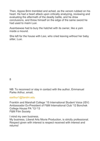 Then, Appoo Brim trembled and ached, as the venom rubbed on his
heart. He had a heart attack upon critically analyzing, reviewing and
evaluating the aftermath of the deadly battle, and he drew
conclusions, and threw himself on the edge of the same sword he
had used to maim Luxi.
Asantsewaa had to bury the hatchet with its owner, like a yam
inside a mound.
She left for the house with Lexi, who cried leaving without her baby
sitter, Luxi.
8
NB: To reconnect or stay in contact with the author, Emmanuel
Parke Arthur, email,
earthur1@fandm.edu
Franklin and Marshall College '15 International Student Voice (ISV)
Ambassador Ex-President of F&M International Club '12 Bonchek
College House PA '12-'13
F&M Film Society
I mind my own business.
My business, Liberal Arts Movie Production, is strictly professional.
Respect given with interest is respect received with interest and
returns!
 