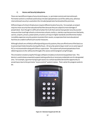 17
C. Access and SecuritySubsystems
There are twodifferenttypesof securitytechniques,i.e.perimetercontrol andinternal breach.
Perimetercontrol isamethodusedtokeepintruders/perpetratorsoutof the safetyarea,whereas
internal breachsecurityisusedwhenthe intruder/perpetratorhasbreachedthe premises.
Differenttypesof critical infrastructure require differentlevelsof security. Forexample,anairport
requiresmore securitythaneducationalfacilitiesbecause theyare subjecttomore damagesif
perpetrated. Eventhoughitisdifficulttoharborthe truth that casinoshave greatersecuritycounter
measuresthanlocal highschoolsorelementary schools;realityis,statisticssaythatpremiseslike banks,
casinos,airports,prisons,powerplants,etcetera;all require higherstandards andoftentimes harbor
incrediblyexpensive securitysystems toprotecttheirassets;soexpensive that mosteducational
facilitiesare unable toaffordsuchcountermeasures.
Althoughschoolsare unlikelytoaffordgreatbigsecuritysystems,theycanaffordsome of the basicsas
to preventperimeterbreachesduringafterhours. All securitysystemsbigorsmall runonsome type of
PLC or microcontrolleralongwith24hour supervision. Thissystemwill preventperpetratorsfrom
obtainingaccesstothe safetyareathrougha PLC access control programusingPLCLogix.
The simulationcreatedusingthe PLCLogix software emulatesanelectronickeypaddoorlock. This
device isusedtokeepunwantedsuspectslackingauthorityornecessarycredentialsoutof a designated
area. For example,agunmantryingto gainaccess to a school wouldbe deniedthe opportunity to
wreakhavoc due to the perimeter“accesscontrol”systeminplace. Thatiswhat thisprogramseeksto
do.
Figure 14: Electronic Keypad Lock Ref. [4]
 