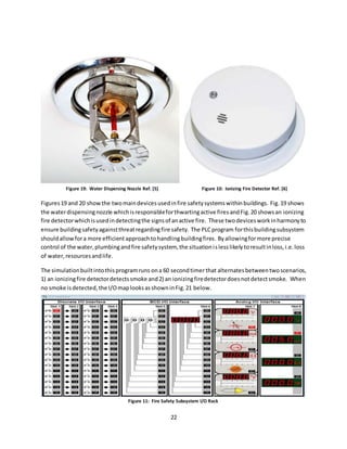 22
Figures19 and 20 showthe twomaindevicesusedinfire safetysystemswithinbuildings. Fig.19 shows
the waterdispensingnozzle whichisresponsibleforthwartingactive firesandFig.20 showsan ionizing
fire detectorwhichisusedindetectingthe signsof anactive fire. These twodevicesworkinharmonyto
ensure buildingsafetyagainstthreatregardingfire safety. The PLCprogram forthisbuildingsubsystem
shouldallowfora more efficient approachtohandlingbuildingfires. Byallowingformore precise
control of the water,plumbingandfire safetysystem, the situationislesslikelytoresultinloss,i.e.loss
of water,resourcesandlife.
The simulationbuiltintothisprogramruns ona 60 secondtimerthat alternatesbetweentwoscenarios,
1) an ionizingfire detectordetectssmoke and2) an ionizingfiredetectordoesnotdetectsmoke. When
no smoke isdetected,the I/OmaplooksasshowninFig.21 below.
Figure 19: Water Dispersing Nozzle Ref. [5] Figure 10: Ionizing Fire Detector Ref. [6]
Figure 11: Fire Safety Subsystem I/O Rack
 