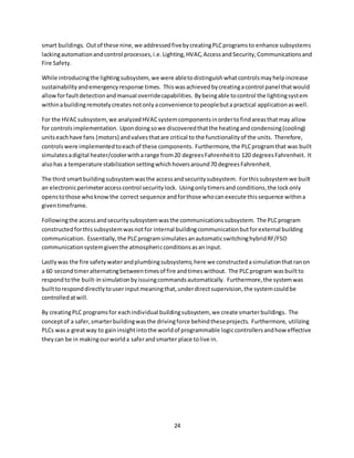 24
smart buildings. Outof these nine,we addressedfivebycreatingPLCprogramsto enhance subsystems
lackingautomationandcontrol processes,i.e.Lighting,HVAC,AccessandSecurity,Communicationsand
Fire Safety.
While introducingthe lightingsubsystem, we were abletodistinguishwhatcontrolsmayhelpincrease
sustainabilityandemergencyresponse times. Thiswasachievedbycreatingacontrol panel thatwould
allowforfaultdetectionandmanual overridecapabilities. Bybeingable tocontrol the lightingsystem
withinabuildingremotelycreates notonly aconvenience topeoplebuta practical applicationaswell.
For the HVACsubsystem,we analyzedHVACsystemcomponentsinordertofindareasthatmay allow
for controlsimplementation. Upondoingsowe discoveredthatthe heatingandcondensing(cooling)
unitseachhave fans (motors) andvalvesthatare critical to the functionalityof the units. Therefore,
controlswere implementedtoeachof these components. Furthermore,the PLCprogramthat was built
simulatesadigital heater/coolerwitharange from20 degreesFahrenheitto 120 degreesFahrenheit. It
alsohas a temperature stabilizationsettingwhichhoversaround70 degreesFahrenheit.
The third smartbuildingsubsystemwasthe accessandsecuritysubsystem. Forthissubsystemwe built
an electronicperimeteraccesscontrol securitylock. Usingonlytimersand conditions,the lockonly
openstothose whoknowthe correct sequence andforthose whocanexecute thissequence withina
giventimeframe.
Followingthe accessandsecuritysubsystemwasthe communicationssubsystem. The PLCprogram
constructedforthissubsystemwasnotfor internal buildingcommunicationbutforexternal building
communication. Essentially,the PLCprogramsimulatesanautomaticswitchinghybridRF/FSO
communicationsystemgiventhe atmosphericconditionsasaninput.
Lastlywas the fire safetywaterandplumbingsubsystems;here we constructedasimulationthatranon
a 60 secondtimeralternatingbetweentimesof fire andtimeswithout. The PLCprogram wasbuiltto
respondtothe built-insimulationbyissuingcommandsautomatically. Furthermore,the systemwas
builttoresponddirectlytouserinputmeaningthat,underdirectsupervision,the systemcouldbe
controlledatwill.
By creatingPLC programsfor eachindividual buildingsubsystem,we create smarterbuildings. The
conceptof a safer,smarterbuildingwasthe drivingforce behindtheseprojects. Furthermore, utilizing
PLCs wasa greatway to gaininsightintothe worldof programmable logiccontrollersandhow effective
they can be in makingourworlda saferandsmarter place tolive in.
 
