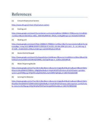 25
References
[1] Critical Infrastructure Sectors
https://www.dhs.gov/critical-infrastructure-sectors
[2] Coolingunit
https://www.google.com/search?q=condenser+unit+anatomy&biw=1366&bih=705&source=lnms&tbm
=isch&sa=X&ved=0ahUKEwj-kd65j_vMAhWly4MKHW_fD4UQ_AUIBygB#imgrc=pl-hCZdwfG7tSM%3A
[3] Heatingunit
https://www.google.com/search?biw=1366&bih=705&tbm=isch&sa=1&q=furnace+anatomy&oq=furnac
e+ana&gs_l=img.3.0.0.188580.201657.0.203118.37.16.20.1.3.0.166.1904.1j15.16.0....0...1c.1.64.img..0.
37.2109...0i10j0i10i24.izOMcytuEiQ#imgrc=qZUHA4RAqXuCrM%3A
[4] AccessControl Keypad
https://www.google.com/search?q=keypad+door+lock&espv=2&source=lnms&tbm=isch&sa=X&ved=0a
hUKEwjfsdmEoJbNAhUEbD4KHQiFDM4Q_AUICSgC#imgrc=x_dz4OeLzSGfvM%3A
[5] Water DispersingNozzle
https://www.google.com/url?sa=i&rct=j&q=&esrc=s&source=images&cd=&cad=rja&uact=8&ved=0ahU
KEwjvxJv9maDNAhVS72MKHa_kD8gQjRwIBw&url=http%3A%2F%2Findore.all.biz%2Fwater-sprinkler-
system-g110729&psig=AFQjCNFLaQqW5ZLlNZLuhahhiDBRV7gKFg&ust=1465742318225508
[6] IonizingFire Detector
https://www.google.com/url?sa=i&rct=j&q=&esrc=s&source=images&cd=&cad=rja&uact=8&ved=0ahU
KEwjNke7Dm6DNAhVT1GMKHcDOCtsQjRwIBw&url=http%3A%2F%2Fwww.cableorganizer.com%2Fsmo
ke-detectors%2F&psig=AFQjCNFxjfliyPZSHFSaVHlxI1gWNKWavQ&ust=1465742780592482
 