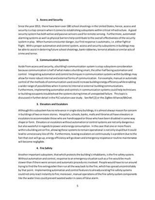 5
1. Access and Security
Since the year2013, there have beenover180 school shootings inthe UnitedStates;hence,accessand
securityisa top concernwhenitcomesto establishingsubsystemswithincritical infrastructure. A good
securitysystemhasbothactive andpassive sensorsusedforremote sensing. Furthermore,automated
alarmingsystems aswell asphysical barriershelpcontribute tothe overall effectivenessof the security
systeminplay. Whenhumansencounterdanger,ourfirstresponse isautomatic,i.e.eitherfightor
flight. Witha properautomationandcontrol system, accessand securitysubsystemsinbuildings may
be able to assistindeterringfuture school shootings,bankrobberies, terroristattacks orsimilaractsof
crime and terror.
2. CommunicationSystems
Aside fromaccessand security,abuilding’scommunication systemisatop subsystemconsideration
because communicationishalf of whatmakes abuildingsmart,the otherhalf beingautomationand
control. Integratingautomationandcontrol techniquesin communicationsystemswithinbuildings may
allowformore robustinternal andexternal formsof communication. Forexample,manual orautomatic
control of the methodsof communicationusedcouldincrease buildingenergyefficiencywhileenabling
a widerrange of possibilitieswhenitcomestointernal orexternal buildingcommunications.
Furthermore,implementingautomationandcontrolsin communicationsystems couldhelp technicians
or buildingoccupantstroubleshootthe systemsduringtimesof unexpectedfailure. Thistopicis
discussedinfurtherdetail inthe PLCsolutioncase study. See Ref [2] or the ZigBee Alliance/BACnet.
3. Elevators and Escalators
Althoughthissubsystemhasnorelevance in singlestorybuildings,itisalmostalwaysreasonforconcern
inbuildingsof twoormore stories. Hospitals,schools,banks,mallsandlibrariesall have elevators or
escalators toaccommodate those who are handicappedorthose whohave beendisabledinsome way
shape or form. Elevatorsor escalatorswithoutautomationorcontrol systemsare notonlydangerous
but alsowasteful inregardstopower andenergy consumption. Inthe case that one or more floors
withinabuildingare onfire,allowingthese systemstoremainoperational isnotonlystupidbutit could
leadto unnecessary lossof life. Furthermore, leavingescalatorsoncontinuously isaproblemdue tothe
fact that cost will goup, energyefficiency will godownand emergency responseorroutine maintenance
will become negligible.
4. Fire Safety
Anotherimportantsubsystem,thatwhichprotectsthe building’sinhabitants,isthe fire safetysystem.
Withoutautomationandcontrol,response toanemergencysituationsuchasa fire wouldbe much
slowerthanif there were sensorsandautomaticproceduresinvolved. Peoplewouldhave torunaround
tryingto findthe fire extinguisherthenrunall the wayback to the fire,whichhasspreaduncontrollably
by that point. Implementingautomationandcontrol featurestoalreadyexistingfire safetysystems
couldnot onlyreactinstantlytofire;moreover,manual operationsof the fire safetysystemcomponents
like the waterlinescouldpreventwastedwaterincasesof false alarm.
 