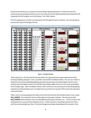 8
Switchhas the abilitytocut all powertothe building’slightingsubsystems. Furthermore,the PLC
control panel wasdesignedtoallowuserstomanuallycontrol eachlightspecificallyaccordingtothe I/O
mappingof the PLC program and control panel. See Table 1above.
The I/O mappingseeninTable 1 correspondsto the PLCLogix I/Orack or interface. Fig.1 shownbelow
presentsthe layoutof PLCLogix I/Orack.
Figure 1: PLCLogix I/O Rack
ReferringtoFig.1, the discrete I/Ointerface allows forsupervisedandunsupervisedcontrol of the
building’slightingsubsystem. Slot1,input00 is reservedforthe MasterSwitch. The usercan enable or
disable the control panel/buildinglightingsubsystembyopeningorclosingthe MasterSwitchcircuit.
Initially,whenthe MasterSwitchisturnedON,the building’slightsall turnoninthe orderspecifiedby
the PLC ladderlogic. Whenthe Master SwitchisOFF andhence,the control panel andbuildinglighting
subsystemsare deactivated,users nolongerhave anycontrol overanypart of this particularsubsystem
and control panel.
Table 1 slot2, correspondingtoslot2 data entries fromthe discrete I/Ointerface showninFig.1 reads,
R1L1_POWER. This standsfor roomone (R1) lightone (L1) powerindicator. The nextentryreads
R1L2_POWER whichstandsfor room one (R1) lighttwo(L2) powerindicator,etc... Forthisscenario,the
buildinghasfourroomswithfourlightsperroom. In otherscenarios,abuildingmayhave fourfloors
withfouroverheadlightsperfloor. All canbe changedaccordingly,dependingonthe situation, from
 