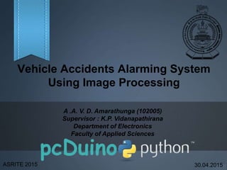 Vehicle Accidents Alarming System
Using Image Processing
A .A. V. D. Amarathunga (102005)
Supervisor : K.P. Vidanapathirana
Department of Electronics
Faculty of Applied Sciences
ASRITE 2015 30.04.2015
 