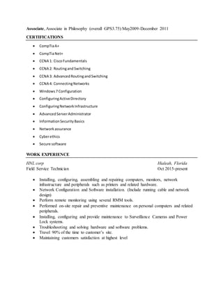 Associate, Associate in Philosophy (overall GPS3.75) May2009-December 2011
CERTIFICATIONS
 CompTiaA+
 CompTiaNet+
 CCNA 1: CiscoFundamentals
 CCNA 2: RoutingandSwitching
 CCNA 3: AdvancedRoutingandSwitching
 CCNA 4: ConnectingNetworks
 Windows7 Configuration
 ConfiguringActiveDirectory
 ConfiguringNetworkInfrastructure
 AdvancedServerAdministrator
 InformationSecurityBasics
 Networkassurance
 Cyberethics
 Secure software
WORK EXPERIENCE
HNL corp Hialeah, Florida
Field Service Technician Oct 2015-present
 Installing, configuring, assembling and repairing computers, monitors, network
infrastructure and peripherals such as printers and related hardware.
 Network Configuration and Software installation. (Include running cable and network
design)
 Perform remote monitoring using several RMM tools.
 Performed on-site repair and preventive maintenance on personal computers and related
peripherals.
 Installing, configuring and provide maintenance to Surveillance Cameras and Power
Lock systems.
 Troubleshooting and solving hardware and software problems.
 Travel 90% of the time to customer’s site.
 Maintaining customers satisfaction at highest level
 