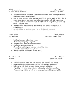 ITG Communications Miami, Florida
In-house Installer Technician May 2014-Sept 2015
 Performs reconnects, disconnects, and changes of service, while adhering to: Comcast
procedures and safe work practices.
 Able to persist and finish projects despite obstacles, or redirect when necessary; able to
follow instructions or take action and address opportunities with little supervision;
 Ability to use basic cable installation tools and hand tools and perform jobs from high
places ( poles and roofs)
 Troubleshooting and solving any possible issue with technical configuration of
Comcast Device
 Perform training to customers on how to use the Comcast equipment
CompuService Miami, Florida
PC Technician May 2006-February 2008
 Installing hardware and software systems
 Maintaining or repairing equipment
 Troubleshooting a variety of computer issues
 Configuring computer networks
 Met and exceeded company sales and productivity goals.
 Assists Supervisor with necessary tasks
 Delivery customer’s equipment to their home
Publix Supermarket Miami, Florida
Cashier March 2008- Present
 Resolved customer issues in a clear, courteous and straightforward manner.
 Demonstrated professionalism and courtesy with customers at all times.
 Followed up with clients to ensure optimal customer satisfaction.
 Organizing own work, setting priorities and meeting critical time deadlines
 Communicating effectively with co-workers, superiors, and the general public.
 