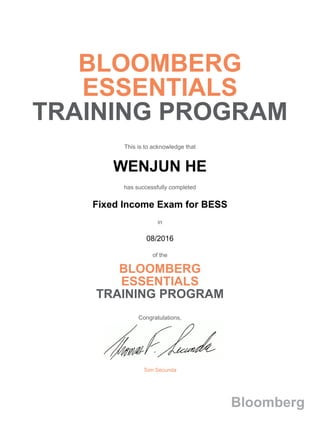 BLOOMBERG
ESSENTIALS
TRAINING PROGRAM
This is to acknowledge that
WENJUN HE
has successfully completed
Fixed Income Exam for BESS
in
08/2016
of the
BLOOMBERG
ESSENTIALS
TRAINING PROGRAM
Congratulations,
Tom Secunda
Bloomberg
 