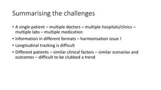 Summarising the challenges
• A single patient – multiple doctors – multiple hospitals/clinics –
multiple labs – multiple medication
• Information in different formats – harmonisation issue !
• Longitudinal tracking is difficult
• Different patients – similar clinical factors – similar scenarios and
outcomes – difficult to be clubbed a trend
 