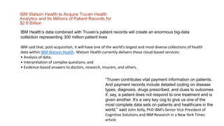 IBM Health’s data combined with Truven’s patient records will create an enormous big-data
collection representing 300 million patient lives
IBM said that, post-acquisition, it will have one of the world’s largest and most diverse collections of health
data within IBM Watson Health. Watson Health currently delivers these cloud-based services:
• Analysis of data;
• Interpretation of complex questions; and
• Evidence-based answers to doctors, research, insurers, and others.
“Truven contributes vital payment information on patients.
And payment records include detailed coding on disease
types, diagnosis, drugs prescribed, and clues to outcomes
if, say, a patient does not respond to one treatment and is
given another. It’s a very key cog to give us one of the
most complete data sets on patients and healthcare in the
world.” said John Kelly, PhD IBM’s Senior Vice President of
Cognitive Solutions and IBM Research in a New York Times
article
 