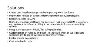 Solutions
• Create user interface templates by importing word doc forms
• Import test related or patient information from excel/pdf/jpeg etc
• Realtime access to SOPs
• Unified technology platforms (eg Specimen mgt systems/LIMS + inventory
mgt system + interfaces + billing + document control system + mobility
system)
• Integration between clinical / lab sub specialities
• Customization of rules by end user (eg shoot an email of sub-adequate
specimen qty to client) without vendor involvement
• Enable mobile accessibility
• Customisable BI tools
 