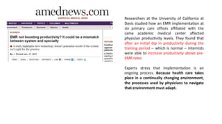Researchers at the University of California at
Davis studied how an EMR implementation at
six primary care offices affiliated with the
same academic medical center affected
physician productivity levels. They found that
after an initial dip in productivity during the
training period -- which is normal -- internists
were able to increase productivity above pre-
EMR rates
Experts stress that implementation is an
ongoing process. Because health care takes
place in a continually changing environment,
the processes used by physicians to navigate
that environment must adapt.
 