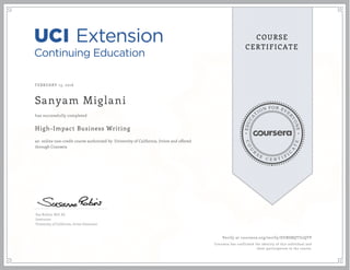 EDUCA
T
ION FOR EVE
R
YONE
CO
U
R
S
E
C E R T I F
I
C
A
TE
COURSE
CERTIFICATE
FEBRUARY 13, 2016
Sanyam Miglani
High-Impact Business Writing
an online non-credit course authorized by University of California, Irvine and offered
through Coursera
has successfully completed
Sue Robins, M.S. Ed.
Instructor
University of California, Irvine Extension
Verify at coursera.org/verify/DUBSBQTU2QTP
Coursera has confirmed the identity of this individual and
their participation in the course.
 
