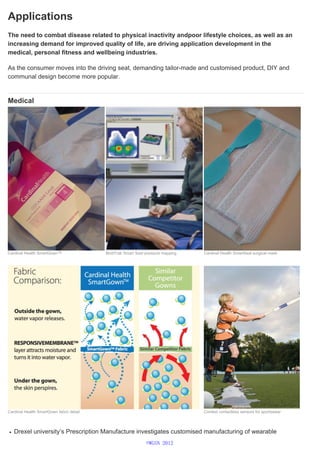 Applications
The need to combat disease related to physical inactivity andpoor lifestyle choices, as well as an
increasing demand for improved quality of life, are driving application development in the
medical, personal fitness and wellbeing industries.
As the consumer moves into the driving seat, demanding tailor-made and customised product, DIY and
communal design become more popular.
Medical
Drexel university’s Prescription Manufacture investigates customised manufacturing of wearable
Cardinal Health SmartGown™ BodiTrak Smart Seat pressure mapping Cardinal Health SmartSeal surgical mask
Cardinal Health SmartGown fabric detail Context contactless sensors for sportswear
©WGSN 2012
 