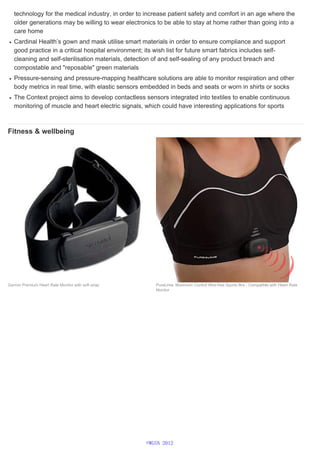 technology for the medical industry, in order to increase patient safety and comfort in an age where the
older generations may be willing to wear electronics to be able to stay at home rather than going into a
care home
Cardinal Health’s gown and mask utilise smart materials in order to ensure compliance and support
good practice in a critical hospital environment; its wish list for future smart fabrics includes self-
cleaning and self-sterilisation materials, detection of and self-sealing of any product breach and
compostable and "reposable" green materials
Pressure-sensing and pressure-mapping healthcare solutions are able to monitor respiration and other
body metrics in real time, with elastic sensors embedded in beds and seats or worn in shirts or socks
The Context project aims to develop contactless sensors integrated into textiles to enable continuous
monitoring of muscle and heart electric signals, which could have interesting applications for sports
Fitness & wellbeing
Garmin Premium Heart Rate Monitor with soft strap PureLime: Maximum Control Wire-free Sports Bra - Compatible with Heart Rate
Monitor
©WGSN 2012
 