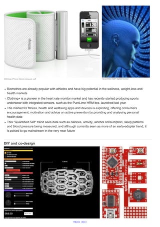 Biometrics are already popular with athletes and have big potential in the wellness, weight-loss and
health markets
Clothing+ is a pioneer in the heart rate monitor market and has recently started producing sports
underwear with integrated sensors, such as the PureLime HRM bra, launched last year
The market for fitness, health and wellbeing apps and devices is exploding, offering consumers
encouragement, motivation and advice on active prevention by providing and analysing personal
health data
This "Quantified Self" trend sees data such as calories, activity, alcohol consumption, sleep patterns
and blood pressure being measured, and although currently seen as more of an early-adopter trend, it
is poised to go mainstream in the very near future
DIY and co-design
Withings iPhone blood pressure cuff ‘Quantified Self’ digital human
©WGSN 2012
 