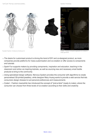 The desire for customised product is driving the trend of DIY and co-designed product, as more
companies provide platforms for mass-customisation and co-creation or offer access to components
and tutorials
Spark Fun supports makers by providing components, inspiration and education, teaching in the
classroom and online via inspiring tutorials, as well as sourcing new and necessary smart textile
products to bring to the community
Using specialised design software, Nervous System provides the consumer with algorithms to create
personalised 3D-printed jewellery, while designer Mary Huang wants to provide a web service that lets
consumers design dresses to suit personal preferences and measurements
Coded :: Fashion meanwhile has introduced the concept of "pret-a-faire" (ready to make), where the
consumer can choose from three levels of co-creation according to their skills and creativity
“Cell Cycle” iPad App customised jewellery Sparkfun ProtoSnap
Faceted Fashion, D dress by Continuum 2 Coded :: Fashion computer application for ready-to-
make garments
©WGSN 2012
 