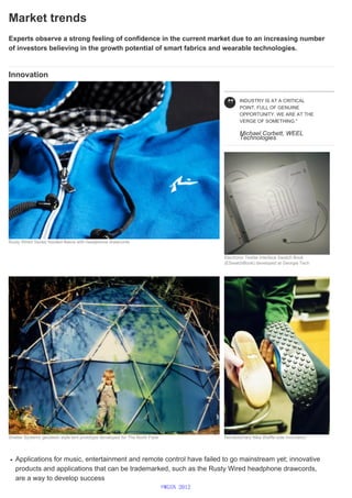 Market trends
Experts observe a strong feeling of confidence in the current market due to an increasing number
of investors believing in the growth potential of smart fabrics and wearable technologies.
Innovation
Applications for music, entertainment and remote control have failed to go mainstream yet; innovative
products and applications that can be trademarked, such as the Rusty Wired headphone drawcords,
are a way to develop success
Rusty Wired Series hooded fleece with headphone drawcords
INDUSTRY IS AT A CRITICAL
POINT, FULL OF GENUINE
OPPORTUNITY. WE ARE AT THE
VERGE OF SOMETHING."
Michael Corbett, WEEL
Technologies
Electronic Textile Interface Swatch Book
(ESwatchBook) developed at Georgia Tech
Shelter Systems geodesic style tent prototype developed for The North Face Revolutionary Nike Waffle sole innovation
©WGSN 2012
 