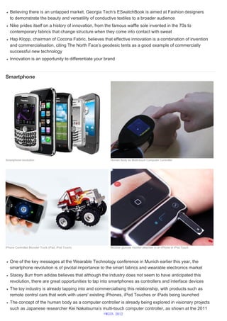 Believing there is an untapped market, Georgia Tech’s ESwatchBook is aimed at Fashion designers
to demonstrate the beauty and versatility of conductive textiles to a broader audience
Nike prides itself on a history of innovation, from the famous waffle sole invented in the 70s to
contemporary fabrics that change structure when they come into contact with sweat
Hap Klopp, chairman of Cocona Fabric, believes that effective innovation is a combination of invention
and commercialisation, citing The North Face’s geodesic tents as a good example of commercially
successful new technology
Innovation is an opportunity to differentiate your brand
Smartphone
One of the key messages at the Wearable Technology conference in Munich earlier this year, the
smartphone revolution is of pivotal importance to the smart fabrics and wearable electronics market
Stacey Burr from adidas believes that although the industry does not seem to have anticipated this
revolution, there are great opportunities to tap into smartphones as controllers and interface devices
The toy industry is already tapping into and commercialising this relationship, with products such as
remote control cars that work with users' existing iPhones, iPod Touches or iPads being launched
The concept of the human body as a computer controller is already being explored in visionary projects
such as Japanese researcher Kei Nakatsuma’s multi-touch computer controller, as shown at the 2011
Smartphone revolution Human Body as Multi-touch Computer Controller
iPhone Controlled Monster Truck (iPad, iPod Touch) iBGStar glucose monitor attaches to an iPhone or iPod Touch
©WGSN 2012
 