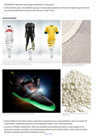 SIGGRAPH interactive technology conference in Vancouver
In the medical sector, the iBGStar glucose monitor allows diabetics to check their blood sugar levels at
any time by attaching the device to an iPhone or iPod Touch
Sustainability
Patrick Williams from Nike makes it clear that companies have a responsibility to drive innovation for
sustainability, explaining that every new challenge creates a new, exciting solution
As part of its Better World ethos, Nike has embeded sustainable innovation in every aspect of its
production process, resulting in groundbreaking products such as Nike Flyknit, which reduces waste
through processes like DyeCoo waterless dyeing
Nike football kits utilising recycled PET plastic bottles M. Patmos utilising the zero-waste seam-free
Wholegarment Sheima Seiki technology
Nike trainers utilising waterless DyeCoo dyeing technology Alternative to petroleum-based materials: CaCO3
inorganic filler
©WGSN 2012
 